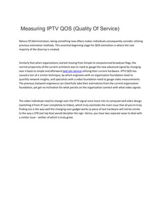 Measuring IPTV QOS (Quality Of Service)
Nature Of Administration, being something new oftens makes individuals consequently consider utilizing
previous estimation methods. This essential beginning stage for QOS estimation is where the vast
majority of the disarray is created.
Similarly that when organizations started moving from Simple to computerized broadcast flags, the
normal propensity of the current architects was to need to gauge the new advanced signal by changing
over it back to simple and afterward best iptv service utilizing their current hardware. IPTV QOS has
caused a ton of a similar technique, by which engineers with an organization foundation need to
quantify network insights, and specialists with a video foundation need to gauge video measurements.
The previous (network engineers) can cheerfully take their estimations from the current organization
foundation, yet get no inclination for what parcels on the organization connect with what video signals.
The video individuals need to change over the IPTV signal once more into its computerized video design
(switching it from IP over completely to Video), which truly overlooks the main issue that all you're truly
finding out is the way well the changing over gadget works (a piece of test hardware will not be similar
to the way a STB (set top box) would decipher the sign. Hence, you have two separate ways to deal with
a similar issue - neither of which is truly great.
 