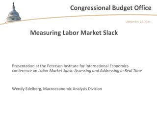 Congressional Budget Office 
Measuring Labor Market Slack 
Presentation at the Peterson Institute for International Economics conference on Labor Market Slack: Assessing and Addressing in Real Time 
September 24, 2014 
Wendy Edelberg, Macroeconomic Analysis Division  
