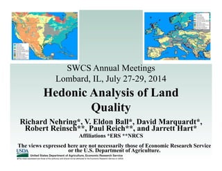 The views expressed are those of the author(s) and should not be attributed to the Economic Research Service or USDA.
Hedonic Analysis of Land
Quality
Richard Nehring*, V. Eldon Ball*, David Marquardt*,
Robert Reinsch**, Paul Reich**, and Jarrett Hart*
SWCS Annual Meetings
Lombard, IL, July 27-29, 2014
The views expressed here are not necessarily those of Economic Research Service
or the U.S. Department of Agriculture.
Affiliations *ERS **NRCS
 