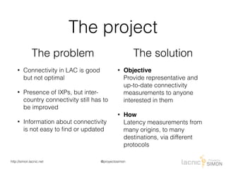 @proyectosimonhttp://simon.lacnic.net
The project
The problem
• Connectivity in LAC is good
but not optimal
• Presence of IXPs, but inter-
country connectivity still has to
be improved
• Information about connectivity
is not easy to ﬁnd or updated
The solution
• Objective 
Provide representative and
up-to-date connectivity
measurements to anyone
interested in them
• How 
Latency measurements from
many origins, to many
destinations, via different
protocols
 