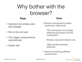 @proyectosimonhttp://simon.lacnic.net
Why bother with the
browser?
Pros
• Standard and widely-used
technologies
• Ran at the end user
• Can trigger measurements
automatically
• Scales fast
Cons
• Browser and operating system
combination differences
- TCP connections are handled
differently by browser and OS
combination!
- Browser Javascript engines vary
- OSes handle processes
differently
• Need of normalising different
environments!
 
