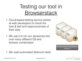 @proyectosimonhttp://simon.lacnic.net
Testing our tool in
Browserstack
• Cloud-based testing service aimed
at web developers to check the
look & feel and responsiveness of
their sites
• We use it to run our Javascript tool
over many different OS and
browser combination 
• We used automated Selenium tests
 