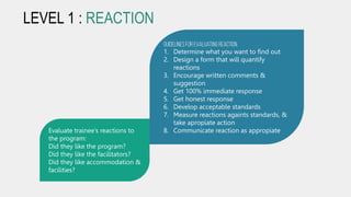 LEVEL 1 : REACTION
Evaluate trainee’s reactions to
the program:
Did they like the program?
Did they like the facilitators?
Did they like accommodation &
facilities?
Guidelinesfor evaluatingreaction
1. Determine what you want to find out
2. Design a form that will quantify
reactions
3. Encourage written comments &
suggestion
4. Get 100% immediate response
5. Get honest response
6. Develop acceptable standards
7. Measure reactions againts standards, &
take apropiate action
8. Communicate reaction as appropiate
 