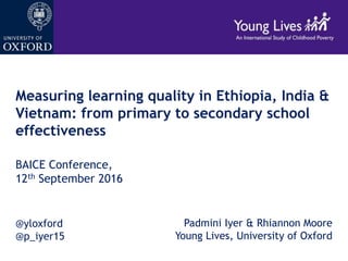 Measuring learning quality in Ethiopia, India &
Vietnam: from primary to secondary school
effectiveness
BAICE Conference,
12th September 2016
Padmini Iyer & Rhiannon Moore
Young Lives, University of Oxford
@yloxford
@p_iyer15
 