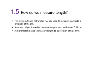 1.5 How do we measure length?
• The metre rule and half-metre rule are used to measure lengths to a
precision of 0.1 cm.
• A vernier caliper is used to measure lengths to a precision of 0.01 cm.
• A micrometer is used to measure length to a precision of 0.01 mm.

 