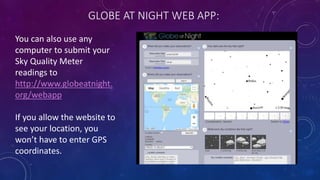 GLOBE AT NIGHT WEB APP:
You can also use any
computer to submit your
Sky Quality Meter
readings to
http://www.globeatnight.
org/webapp
If you allow the website to
see your location, you
won’t have to enter GPS
coordinates.
 