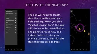 THE LOSS OF THE NIGHT APP
The app will help you locate
stars that scientists want your
help tracking. When you click
“Start observing stars,” the app
will show you the constellations
and planets around you, and
indicate where to aim your
phone’s camera to hunt for the
stars that you need to track.
 