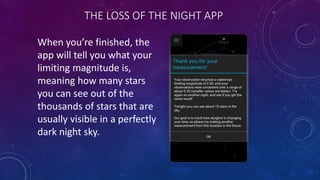 THE LOSS OF THE NIGHT APP
When you’re finished, the
app will tell you what your
limiting magnitude is,
meaning how many stars
you can see out of the
thousands of stars that are
usually visible in a perfectly
dark night sky.
 