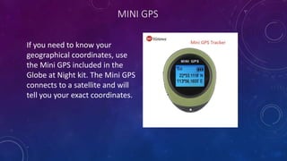 MINI GPS
If you need to know your
geographical coordinates, use
the Mini GPS included in the
Globe at Night kit. The Mini GPS
connects to a satellite and will
tell you your exact coordinates.
 