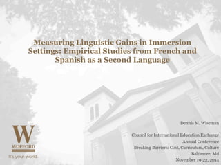 Measuring Linguistic Gains in Immersion 
Settings: Empirical Studies from French and 
Spanish as a Second Language 
Dennis M. Wiseman 
Council for International Education Exchange 
Annual Conference 
Breaking Barriers: Cost, Curriculum, Culture 
Baltimore, Md 
November 19-22, 2014 
 