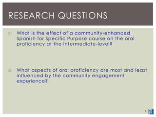 RESEARCH QUESTIONS 
① What is the effect of a community-enhanced 
Spanish for Specific Purpose course on the oral 
profici...