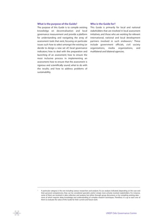 What is the purpose of the Guide?                                   Who is the Guide for?
    The purpose of this Guide is to compile existing                    This Guide is primarily for local and national
    knowledge on decentralization and local                             stakeholders that are involved in local assessment
    governance measurement and provide a platform                       initiatives, and those who are working for relevant
    for understanding and navigating the array of                       international, national and local development
    assessment tools that exist, focusing on particular                 partners involved in such endeavors. 2 These
    issues such how to select amongst the existing (or                  include government officials, civil society
    decide to design a new set of ) local governance                    organizations, media          organizations, and
    indicators; how to deal with the preparation and                    multilateral and bilateral agencies.
    launching of an assessment; how to ensure the
    most inclusive process in implementing an
    assessment; how to ensure that the assessment is
    rigorous and scientifically sound; what to do with
    the results; and how to address problems of
    sustainability.




    2
        A particular category is the one including various researchers and analysts. As our analysis indicated, depending on the case and
        their personal competencies, they can be considered specialist and/or simply more actively involved stakeholders. For instance,
        some of them are involved in data collection and analysis, but either through group discussions or by compiling existing data –
        none of which requires deep knowledge and understanding of complex research techniques. Therefore, it is up to each one of
        them to evaluate the value of this Guide for their current and future work.




2                                                                                           UNDP Oslo Governance Centre
 
