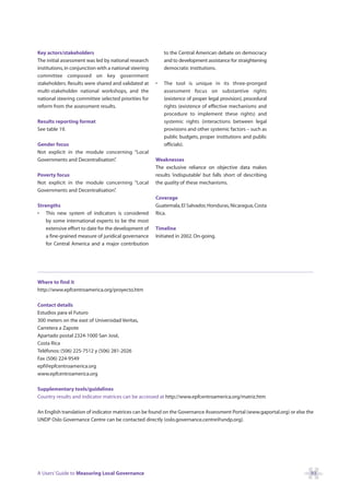 Key actors/stakeholders                                     to the Central American debate on democracy
The initial assessment was led by national research         and to development assistance for straightening
institutions, in conjunction with a national steering       democratic institutions.
committee composed on key government
stakeholders. Results were shared and validated at      •   The tool is unique in its three-pronged
multi-stakeholder national workshops, and the               assessment focus on substantive rights
national steering committee selected priorities for         (existence of proper legal provision), procedural
reform from the assessment results.                         rights (existence of effective mechanisms and
                                                            procedure to implement these rights) and
Results reporting format                                    systemic rights (interactions between legal
See table 19.                                               provisions and other systemic factors – such as
                                                            public budgets, proper institutions and public
Gender focus                                                officials).
Not explicit in the module concerning “Local
Governments and Decentralisation”
                                .                       Weaknesses
                                                        The exclusive reliance on objective data makes
Poverty focus                                           results ‘indisputable’ but falls short of describing
Not explicit in the module concerning “Local            the quality of these mechanisms.
Governments and Decentralisation”
                                .
                                                        Coverage
Strengths                                               Guatemala, El Salvador, Honduras, Nicaragua, Costa
• This new system of indicators is considered           Rica.
    by some international experts to be the most
    extensive effort to date for the development of     Timeline
    a fine-grained measure of juridical governance      Initiated in 2002. On-going.
    for Central America and a major contribution




Where to find it
http://www.epfcentroamerica.org/proyecto.htm

Contact details
Estudios para el Futuro
300 meters on the east of Universidad Veritas,
Carretera a Zapote
Apartado postal 2324-1000 San José,
Costa Rica
Teléfonos: (506) 225-7512 y (506) 281-2026
Fax (506) 224-9549
epf@epfcentroamerica.org
www.epfcentroamerica.org

Supplementary tools/guidelines
Country results and indicator matrices can be accessed at http://www.epfcentroamerica.org/matriz.htm

An English translation of indicator matrices can be found on the Governance Assessment Portal (www.gaportal.org) or else the
UNDP Oslo Governance Centre can be contacted directly (oslo.governance.centre@undp.org).




A Users’ Guide to Measuring Local Governance                                                                              93
 