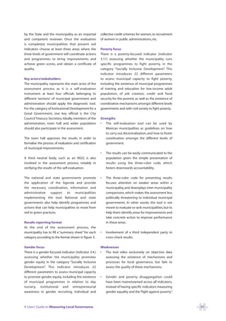 by the State and the municipality as an impartial       collective credit schemes for women, to recruitment
and competent reviewer. Once the evaluation             of women in public administrations, etc.
is completed, municipalities that present red
indicators choose at least three areas where the        Poverty focus
three levels of government will coordinate actions      There is a poverty-focused indicator (indicator
and programmes to bring improvements and                3.11) assessing whether the municipality runs
achieve green scores, and obtain a certificate of       specific programmes to fight poverty, in the
quality.                                                category “Socially Inclusive Development” This .
                                                        indicator introduces 22 different parameters
Key actors/stakeholders                                 to assess municipal capacity to fight poverty,
The municipality represents the main actor of the       including the existence of municipal programmes
assessment process as it is a self-evaluation           of training and education for low-income adult
instrument: at least four officials belonging to        population, of job creation, credit and food
different ‘sections’ of municipal government and        security for the poorest, as well as the existence of
administration should apply the diagnostic tool.        coordination mechanisms amongst different levels
For the category of Institutional Development for a     governments and with civil society to fight poverty.
Good Government, one key official is the City
Council Treasury Secretary. Ideally, members of the     Strengths
administration, town hall and wider population          • The self-evaluation tool can be used by
should also participate in the assessment.                  Mexican municipalities as guidelines on how
                                                            to carry out decentralization, and how to foster
The town hall approves the results in order to              coordination amongst the different levels of
formalise the process of evaluation and certification       government.
of municipal improvements.
                                                        •   The results can be easily communicated to the
A third neutral body, such as an NGO, is also               population given the simple presentation of
involved in the assessment process, notably in              results using the three-color code, which
verifying the results of the self-evaluation.               fosters downwards accountability.

The national and state governments promote              •   The three-color code for presenting results
the application of the Agenda and provide                   focuses attention on weaker areas within a
the necessary coordination, information and                 municipality, and downplays inter-municipality
administrative support to municipalities                    comparisons, which makes the assessment less
implementing the tool. National and state                   politically threatening to individual municipal
governments also help identify programmes and               governments. In other words, the tool is not
actions that can help municipalities to move from           meant to evaluate or rank municipalities, but to
red to green practices.                                     help them identify areas for improvements and
                                                            take concrete action to improve performance
Results reporting format                                    in these areas.
At the end of the assessment process, the
municipality has to fill a “summary sheet” for each     •   Involvement of a third independent party to
category according to the format shown in figure 3:         cross-check results.

Gender focus                                            Weaknesses
There is a gender-focused indicator (indicator 3.4.)    • The tool relies exclusively on objective data
assessing whether the municipality promotes               assessing the existence of mechanisms and
gender equity in the category “Socially Inclusive         processes for local governance, but fails to
Development” This indicator introduces 22
              .                                           assess the quality of these mechanisms.
different parameters to assess municipal capacity
to promote gender equity, including the existence       •   Gender and poverty disaggregation could
of municipal programmes in relation to day                  have been mainstreamed across all indicators,
nursery, institutional and entrepreneurial                  instead of having specific indicators measuring
awareness in gender recruiting, individual and              gender equality and the “fight against poverty”.



A Users’ Guide to Measuring Local Governance                                                                    97
 