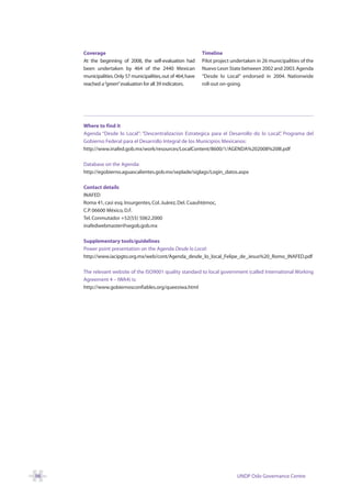 Coverage                                                  Timeline
     At the beginning of 2008, the self-evaluation had         Pilot project undertaken in 26 municipalities of the
     been undertaken by 464 of the 2440 Mexican                Nuevo Leon State between 2002 and 2003. Agenda
     municipalities.Only 57 municipalities, out of 464, have   “Desde lo Local” endorsed in 2004. Nationwide
     reached a “green”evaluation for all 39 indicators.        roll-out on-going.




     Where to find it
     Agenda “Desde lo Local”: “Descentralizacion Estrategica para el Desarrollo do lo Local” Programa del
                                                                                           ,
     Gobierno Federal para el Desarrollo Integral de los Municipios Mexicanos:
     http://www.inafed.gob.mx/work/resources/LocalContent/8600/1/AGENDA%202008%20III.pdf

     Database on the Agenda:
     http://egobierno.aguascalientes.gob.mx/seplade/siglags/Login_datos.aspx

     Contact details
     INAFED
     Roma 41, casi esq. Insurgentes, Col. Juárez, Del. Cuauhtémoc,
     C.P. 06600 México, D.F.
     Tel. Conmutador +52(55) 5062.2000
     inafedwebmaster@segob.gob.mx

     Supplementary tools/guidelines
     Power point presentation on the Agenda Desde lo Local:
     http://www.iacipgto.org.mx/web/cont/Agenda_desde_lo_local_Felipe_de_Jesus%20_Romo_INAFED.pdf

     The relevant website of the ISO9001 quality standard to local government (called International Working
     Agreement 4 – IWA4) is:
     http://www.gobiernosconfiables.org/queesiwa.html




98                                                                             UNDP Oslo Governance Centre
 
