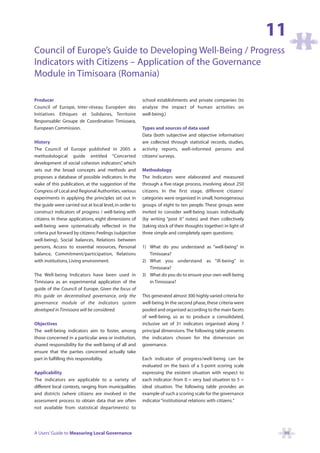 11
Council of Europe’s Guide to Developing Well-Being / Progress
Indicators with Citizens – Application of the Governance
Module in Timisoara (Romania)

Producer                                                 school establishments and private companies (to
Council of Europe, Inter-réseau Européen des             analyse the impact of human activities on
Initiatives Ethiques et Solidaires, Territoire           well-being.)
Responsable: Groupe de Coordination Timisoara,
European Commission.                                     Types and sources of data used
                                                         Data (both subjective and objective information)
History                                                  are collected through statistical records, studies,
The Council of Europe published in 2005 a                activity reports, well-informed persons and
methodological guide entitled “Concerted                 citizens’ surveys.
development of social cohesion indicators” which
                                               ,
sets out the broad concepts and methods and              Methodology
proposes a database of possible indicators. In the       The Indicators were elaborated and measured
wake of this publication, at the suggestion of the       through a five-stage process, involving about 250
Congress of Local and Regional Authorities, various      citizens. In the first stage, different citizens’
experiments in applying the principles set out in        categories were organised in small, homogeneous
the guide were carried out at local level, in order to   groups of eight to ten people. These groups were
construct indicators of progress / well-being with       invited to consider well-being issues individually
citizens. In these applications, eight dimensions of     (by writing “post it” notes) and then collectively
well-being were systematically reflected in the          (taking stock of their thoughts together) in light of
criteria put forward by citizens: Feelings (subjective   three simple and completely open questions:
well-being), Social balances, Relations between
persons, Access to essential resources, Personal         1) What do you understand as “well-being” in
balance, Commitment/participation, Relations                Timisoara?
with institutions, Living environment.                   2) What you understand as “ill-being” in
                                                            Timisoara?
The Well-being Indicators have been used in              3) What do you do to ensure your own well-being
Timisoara as an experimental application of the             in Timisoara?
guide of the Council of Europe. Given the focus of
this guide on decentralised governance, only the         This generated almost 300 highly varied criteria for
governance module of the indicators system               well-being. In the second phase, these criteria were
developed in Timisoara will be considered.               pooled and organised according to the main facets
                                                         of well-being, so as to produce a consolidated,
Objectives                                               inclusive set of 31 indicators organised along 7
The well-being indicators aim to foster, among           principal dimensions. The following table presents
those concerned in a particular area or institution,     the indicators chosen for the dimension on
shared responsibility for the well-being of all and      governance.
ensure that the parties concerned actually take
part in fulfilling this responsibility.                  Each indicator of progress/well-being can be
                                                         evaluated on the basis of a 5-point scoring scale
Applicability                                            expressing the existent situation with respect to
The indicators are applicable to a variety of            each indicator: from 0 = very bad situation to 5 =
different local contexts, ranging from municipalities    ideal situation. The following table provides an
and districts (where citizens are involved in the        example of such a scoring scale for the governance
assessment process to obtain data that are often         indicator “institutional relations with citizens.”
not available from statistical departments) to




A Users’ Guide to Measuring Local Governance                                                                      99
 