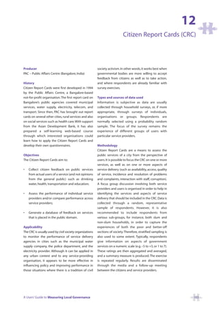 12
                                                                             Citizen Report Cards (CRC)



Producer                                                 society activism. In other words, it works best when
PAC – Public Affairs Centre (Bangalore, India)           governmental bodies are more willing to accept
                                                         feedback from citizens as well as to take action,
History                                                  and where respondents are already familiar with
Citizen Report Cards were first developed in 1994        survey exercises.
by the Public Affairs Centre, a Bangalore-based
not-for-profit organisation. The first report card on    Types and sources of data used
Bangalore’s public agencies covered municipal            Information is subjective as data are usually
services, water supply, electricity, telecom, and        collected through household surveys, or, if more
transport. Since then, PAC has brought out report        appropriate, through surveys of individuals,
cards on several other cities, rural services and also   organisations or groups. Respondents are
on social services such as health care.With support      normally selected using a probability random
from the Asian Development Bank, it has also             sample. The focus of the survey remains the
prepared a self-learning web-based course                experience of different groups of users with
through which interested organisations could             particular service providers.
learn how to apply the Citizen Report Cards and
develop their own questionnaires.                        Methodology
                                                         Citizen Report Cards are a means to assess the
Objectives                                               public services of a city from the perspective of
The Citizen Report Cards aim to:                         users. It is possible to focus the CRC on one or more
                                                         services, as well as on one or more aspects of
•   Collect citizen feedback on public services          service delivery (such as availability, access, quality
    from actual users of a service (and not opinions     of service, incidence and resolution of problems
    from the general public) such as drinking            and complaints, interaction with staff, corruption).
    water, health, transportation and education;         A focus group discussion involving both service
                                                         providers and users is organised in order to help in
•   Assess the performance of individual service         identifying the services and aspects of service
    providers and/or compare performance across          delivery that should be included in the CRC. Data is
    service providers;                                   collected through a random, representative
                                                         sample of respondents. However, it is also
•   Generate a database of feedback on services          recommended to include respondents from
    that is placed in the public domain.                 various sub-groups, for instance, both slum and
                                                         non-slum households, in order to capture the
Applicability                                            experiences of both the poor and better-off
The CRC is usually used by civil society organizations   sections of society. Therefore, stratified sampling is
to monitor the performance of service delivery           also used to some extent. Typically, respondents
agencies in cities such as the municipal water           give information on aspects of government
supply company, the police department, and the           services on a numeric scale (e.g. –5 to +5, or 1 to 7).
electricity provider. Although it can be applied in      These ratings are then aggregated and averaged,
any urban context and to any service-providing           and a summary measure is produced. The exercise
organisation, it appears to be more effective in         is repeated regularly. Results are disseminated
influencing policy and improving performance in          through the media and a follow-up meeting
those situations where there is a tradition of civil     between the citizens and service providers.




A Users’ Guide to Measuring Local Governance                                                                        103
 