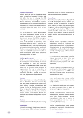 Key actors/stakeholders                                 offers ample scope for assessing gender specific
      Different actors can drive or manage the Citizen        aspects of service delivery, as relevant.
      Report Cards process. Usually, a prominent local
      NGO takes the lead in initiating the CRC.               Poverty focus
      Independent consortia, consisting of government         The results obtained from Citizens Report Cards
      officials, civil society representatives, academics     are usually disaggregated into poor and non-poor
      and the media, can also provide an alternative to       categories, in order to demonstrate the level of
      lead the process. It is also important, although not    access, as well as the quality of service provided to
      essential, to secure the buy-in of the service-         the poorer and marginalised sections of the
      providers.                                              community. The customization of CRC to the local
                                                              context also offers ample scope for assessing
      CRCs are of interest to a variety of stakeholders.      aspects of service delivery which are of specific
      Civil society organizations can use the CRC to          interest to poor and marginalized groups, as
      demand improvements in service provision.               relevant.
      Governments can use the CRC to strengthen
      public agencies that provide services; to find out      Strengths
      where private providers are performing below            • The CRC provides a quantitative, simple and
      expectations (when the service is contracted out);          unambiguous measure of satisfaction with
      to evaluate the quality of local service provision          public services, determined through feedback
      (when the service is decentralised); or to check the        directly provided by citizens (especially the
      effectiveness of public spending. Anti-corruption           poor). It is thus an effective diagnostic tool that
      bodies can use the CRC to pinpoint areas that are           can help in identifying gaps and inequalities in
      prone to corruption and to adopt appropriate                service delivery.
      measures to combat the same.
                                                              •   It can also help in assessing and improving
      Results reporting format                                    citizens’ awareness of their rights and
      Results are expressed quantitatively – for instance,        responsibilities vis-à-vis various public services
      the percentage of users satisfied with the services,        and service-providing agencies, both public
      the percentage of users who encounter                       and private.
      corruption, the average speed money (bribe) paid.
      Results may be presented as the average of all          •   It can be a means to improve accountability by
      respondents, or they may be broken down by                  revealing where the institutions responsible
      sub-groups (e.g. poor and non-poor respondents,             for service provision have not fulfilled their
      women and men). Box 5 presents an illustration              obligations, especially when the monitoring
      from a CRC. application in Bangalore, India.                and evaluation are weak.

      Coverage                                                •   It is a benchmarking tool that can monitor
      Citizen Report Cards were first used in India in the        improvements or deterioration in service
      cities of Ahmedabad, Pune and Bangalore. They               quality over time.
      were later applied in other Indian cities including
      Delhi, Kolkata, Mumbai, Bhubaneswar and                 •   It is a tool to reveal hidden costs, such as bribes
      Chennai. The CRC has also been used in Ukraine,             or private resources, which are spent to
      China, Bangladesh, Nepal, Sri Lanka, Vietnam,               compensate for poor service provision.
      Philippines and Indonesia in the Asian continent;
      Ethiopia, Gambia, Ghana, Nigeria, Rwanda and            •   The CRC can increase direct communication
      Uganda in Africa; and Peru and Argentina in South           and dialogue on needs and priorities between
      America.                                                    users and service-providers, without
                                                                  intermediation and/or bias by (elected or
      Timeline                                                    other) representatives. It is thus a tool for
      Initiated and tested in 1993-94. Application ongoing.       supporting direct democracy.

      Gender focus                                            •   The CRC can trigger further studies and the
      CRC results can easily be disaggregated by gender.          formulation of strategies for internal reform or
      The customization of CRC to the local context also          the need for privatisation.

104                                                                            UNDP Oslo Governance Centre
 