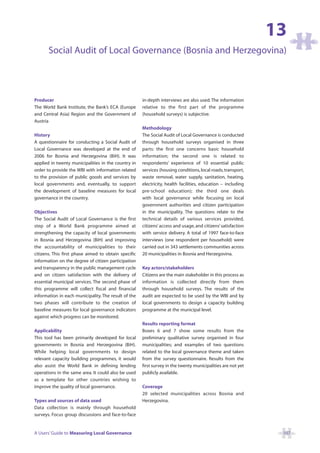 13
       Social Audit of Local Governance (Bosnia and Herzegovina)



Producer                                              in-depth interviews are also used. The information
The World Bank Institute, the Bank’s ECA (Europe      relative to the first part of the programme
and Central Asia) Region and the Government of        (household surveys) is subjective.
Austria
                                                      Methodology
History                                               The Social Audit of Local Governance is conducted
A questionnaire for conducting a Social Audit of      through household surveys organised in three
Local Governance was developed at the end of          parts: the first one concerns basic household
2006 for Bosnia and Herzegovina (BiH). It was         information; the second one is related to
applied in twenty municipalities in the country in    respondents’ experience of 10 essential public
order to provide the WBI with information related     services (housing conditions, local roads, transport,
to the provision of public goods and services by      waste removal, water supply, sanitation, heating,
local governments and, eventually, to support         electricity, health facilities, education – including
the development of baseline measures for local        pre-school education); the third one deals
governance in the country.                            with local governance while focusing on local
                                                      government authorities and citizen participation
Objectives                                            in the municipality. The questions relate to the
The Social Audit of Local Governance is the first     technical details of various services provided,
step of a World Bank programme aimed at               citizens’ access and usage, and citizens’ satisfaction
strengthening the capacity of local governments       with service delivery. A total of 1997 face-to-face
in Bosnia and Herzegovina (BiH) and improving         interviews (one respondent per household) were
the accountability of municipalities to their         carried out in 343 settlements communities across
citizens. This first phase aimed to obtain specific   20 municipalities in Bosnia and Herzegovina.
information on the degree of citizen participation
and transparency in the public management cycle       Key actors/stakeholders
and on citizen satisfaction with the delivery of      Citizens are the main stakeholder in this process as
essential municipal services. The second phase of     information is collected directly from them
this programme will collect fiscal and financial      through household surveys. The results of the
information in each municipality. The result of the   audit are expected to be used by the WBI and by
two phases will contribute to the creation of         local governments to design a capacity building
baseline measures for local governance indicators     programme at the municipal level.
against which progress can be monitored.
                                                      Results reporting format
Applicability                                         Boxes 6 and 7 show some results from the
This tool has been primarily developed for local      preliminary qualitative survey organised in four
governments in Bosnia and Herzegovina (BiH).          municipalities; and examples of two questions
While helping local governments to design             related to the local governance theme and taken
relevant capacity building programmes, it would       from the survey questionnaire. Results from the
also assist the World Bank in defining lending        first survey in the twenty municipalities are not yet
operations in the same area. It could also be used    publicly available.
as a template for other countries wishing to
improve the quality of local governance.              Coverage
                                                      20 selected municipalities across Bosnia and
Types and sources of data used                        Herzegovina.
Data collection is mainly through household
surveys. Focus group discussions and face-to-face


A Users’ Guide to Measuring Local Governance                                                                    107
 