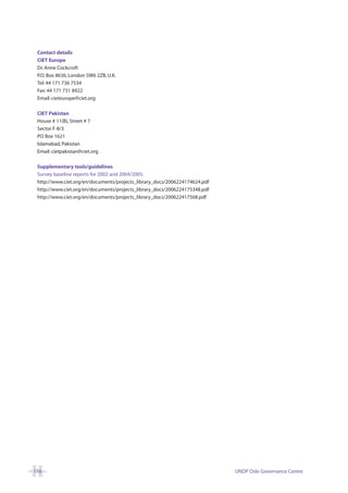 Contact details
 CIET Europe
 Dr. Anne Cockcroft
 P.O. Box 8636, London SW6 2ZB, U.K.
 Tel: 44 171 736 7534
 Fax: 44 171 731 8922
 Email: cieteurope@ciet.org

 CIET Pakistan
 House # 11(B), Street # 7
 Sector F-8/3
 PO Box 1621
 Islamabad, Pakistan
 Email: cietpakistan@ciet.org

 Supplementary tools/guidelines
 Survey baseline reports for 2002 and 2004/2005:
 http://www.ciet.org/en/documents/projects_library_docs/2006224174624.pdf
 http://www.ciet.org/en/documents/projects_library_docs/2006224175348.pdf
 http://www.ciet.org/en/documents/projects_library_docs/200622417568.pdf




116                                                                         UNDP Oslo Governance Centre
 