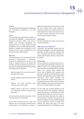 15
                            Local Governance Self-Assessment (Bangladesh)



Producer                                              different local governance issues and to encourage
Inter-cooperation (Swiss Foundation for development   the Union Parishad (UP) to take initiatives to
and International Cooperation) and CARE               improve local governance functioning. Apart from
Bangladesh.                                           these objectives the results of the assessment can
                                                      be used as baseline information for the Union
History                                               Parishad itself as well as for projects.
The Local Governance Self-Assessment (LGSA) is a
tool piloted by SHARIQUE – a Local Governance         Applicability
Programme initiated in 2006, in the areas of          The tool is designed to be used at community and
Rajshahi and Sunamganj, Bangladesh. This              Union Parishad levels.
programme aims to reduce poverty through
participatory and accountable local governance,       Types and sources of data used
leading to equitable local development for all        Quantitative and qualitative outputs from the
segments of the society, especially the poor,         discussions undertaken as well as the questionnaire
women and other marginal groups.                      presented and filled during the meetings held
                                                      at the community and UP levels. Information is
Objectives                                            mainly subjective given the focus on local actors’
The main objective of the community level local       perceptions.
governance self-assessment is educational.
However, the Self-Assessment exercise is also         Methodology
meant to mobilize action by the people and            The Local Governance Self-Assessment exercise is
contribute to better functioning of governance in     conducted through stakeholders’ meetings at two
their Union Parishad (local governments), through     different levels: at the ward/citizen/community
the following specific objectives:                    level, and at the Union Parishad level.The meetings
                                                      follow some common steps: Identify and
•   Make the people of the communities aware of       discuss roles of different actors regarding local
    local governance issues;                          governance; Identify key local governance issues
                                                      (demand and supply sides issues); Evaluate local
•   Give the people the opportunity to voice their    governance issues; Define priorities that
    opinion;                                          need improvement; Assign responsibilities for
                                                      forwarding assessment results (at the community
•   Influence the Union Parishad’s           Local    level) or Elaborate Local Governance Improvement
    Governance Improvement Plan;                      Plan (at the UP level); Feedback and closing.

•   Mobilize citizens to get active in initiating     The first stage aims to help participants (at the
    and supporting activities to improve local        community and UP level separately) understand
    governance;                                       that local governance is not only about the Union
                                                      Parishad but that there are many more actors in
Use the outcome as baseline information for the       the Union that play an important role in regard to
community, the Union and projects.                    local governance. Flashcards with pictures of all
                                                      important categories of actors should be displayed
At the Union Parishad level, the LGSA main            and the participants invited to explain what
objectives are to raise the level of awareness and    different roles these actors play in the Union
understanding of the participants in regard to        regarding local governance. The following are the




A Users’ Guide to Measuring Local Governance                                                                 117
 