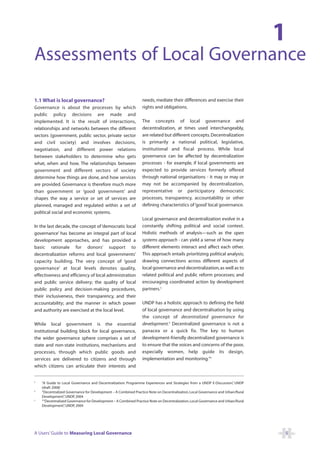 1
Assessments of Local Governance

1.1 What is local governance?                                    needs, mediate their differences and exercise their
Governance is about the processes by which                       rights and obligations.
public policy decisions are made and
implemented. It is the result of interactions,                   The concepts of local governance and
relationships and networks between the different                 decentralization, at times used interchangeably,
sectors (government, public sector, private sector               are related but different concepts. Decentralization
and civil society) and involves decisions,                       is primarily a national political, legislative,
negotiation, and different power relations                       institutional and fiscal process. While local
between stakeholders to determine who gets                       governance can be affected by decentralization
what, when and how. The relationships between                    processes - for example, if local governments are
government and different sectors of society                      expected to provide services formerly offered
determine how things are done, and how services                  through national organisations - it may or may or
are provided. Governance is therefore much more                  may not be accompanied by decentralization,
than government or ‘good government’ and                         representative or participatory democratic
shapes the way a service or set of services are                  processes, transparency, accountability or other
planned, managed and regulated within a set of                   defining characteristics of ‘good’ local governance.
political social and economic systems.
                                                                 Local governance and decentralization evolve in a
In the last decade, the concept of ‘democratic local             constantly shifting political and social context.
governance’ has become an integral part of local                 Holistic methods of analysis—such as the open
development approaches, and has provided a                       systems approach - can yield a sense of how many
basic rationale for donors’ support to                           different elements interact and affect each other.
decentralization reforms and local governments’                  This approach entails prioritizing political analysis;
capacity building. The very concept of ‘good                     drawing connections across different aspects of
governance’ at local levels denotes quality,                     local governance and decentralization, as well as to
effectiveness and efficiency of local administration             related political and public reform processes; and
and public service delivery; the quality of local                encouraging coordinated action by development
public policy and decision-making procedures,                    partners.3
their inclusiveness, their transparency, and their
accountability; and the manner in which power                    UNDP has a holistic approach to defining the field
and authority are exercised at the local level.                  of local governance and decentralisation by using
                                                                 the concept of decentralized governance for
While local government is the essential                          development.4 Decentralized governance is not a
institutional building block for local governance,               panacea or a quick fix. The key to human
the wider governance sphere comprises a set of                   development-friendly decentralized governance is
state and non-state institutions, mechanisms and                 to ensure that the voices and concerns of the poor,
processes, through which public goods and                        especially women, help guide its design,
services are delivered to citizens and through                   implementation and monitoring.”5
which citizens can articulate their interests and


3
    “A Guide to Local Governance and Decentralization: Programme Experiences and Strategies from a UNDP E-Discussion” UNDP
                                                                                                                        ,
    (draft 2008)
4
    “Decentralized Governance for Development – A Combined Practice Note on Decentralization, Local Governance and Urban/Rural
    Development” UNDP, 2004
                  ,
5
    ““Decentralized Governance for Development – A Combined Practice Note on Decentralization, Local Governance and Urban/Rural
    Development” UNDP, 2004
                  ,




A Users’ Guide to Measuring Local Governance                                                                                      5
 
