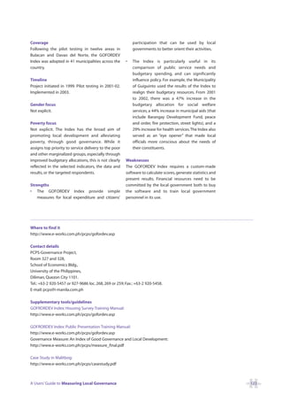 Coverage                                                   participation that can be used by local
Following the pilot testing in twelve areas in             governments to better orient their activities.
Bulacan and Davao del Norte, the GOFORDEV
Index was adopted in 41 municipalities across the      •   The Index is particularly useful in its
country.                                                   comparison of public service needs and
                                                           budgetary spending, and can significantly
Timeline                                                   influence policy. For example, the Municipality
Project initiated in 1999. Pilot testing in 2001-02.       of Guiguinto used the results of the Index to
Implemented in 2003.                                       realign their budgetary resources. From 2001
                                                           to 2002, there was a 47% increase in the
Gender focus                                               budgetary allocation for social welfare
Not explicit.                                              services, a 44% increase in municipal aids (that
                                                           include Barangay Development Fund, peace
Poverty focus                                              and order, fire protection, street lights), and a
Not explicit. The Index has the broad aim of               29% increase for health services.The Index also
promoting local development and alleviating                served as an “eye opener” that made local
poverty, through good governance. While it                 officials more conscious about the needs of
assigns top priority to service delivery to the poor       their constituents.
and other marginalized groups, especially through
improved budgetary allocations, this is not clearly    Weaknesses
reflected in the selected indicators, the data and     The GOFORDEV Index requires a custom-made
results, or the targeted respondents.                  software to calculate scores, generate statistics and
                                                       present results. Financial resources need to be
Strengths                                              committed by the local government both to buy
• The GOFORDEV Index provide simple                    the software and to train local government
    measures for local expenditure and citizens’       personnel in its use.




Where to find it
http://www.e-works.com.ph/pcps/gofordev.asp

Contact details
PCPS-Governance Project,
Room 327 and 328,
School of Economics Bldg.,
University of the Philippines,
Diliman, Quezon City 1101.
Tel.: +63-2 920-5457 or 927-9686 loc. 268, 269 or 259; Fax.: +63-2 920-5458.
E-mail: pcps@i-manila.com.ph

Supplementary tools/guidelines
GOFRORDEV Index: Housing Survey Training Manual:
http://www.e-works.com.ph/pcps/gofordev.asp

GOFRORDEV Index: Public Presentation Training Manual:
http://www.e-works.com.ph/pcps/gofordev.asp
Governance Measure: An Index of Good Governance and Local Development:
http://www.e-works.com.ph/pcps/measure_final.pdf

Case Study in Malitbog:
http://www.e-works.com.ph/pcps/casestudy.pdf



A Users’ Guide to Measuring Local Governance                                                                   123
 