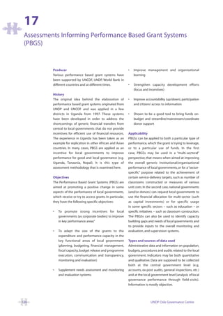 17
 Assessments Informing Performance Based Grant Systems
 (PBGS)


          Producer                                                •   Improve management and organisational
          Various performance based grant systems have                learning
          been supported by UNCDF, UNDP, World Bank in
          different countries and at different times.             •   Strengthen capacity development efforts
                                                                      (focus and incentives)
          History
          The original idea behind the elaboration of             •   Improve accountability (up/down), participation
          performance based grant systems originated from             and citizens’ access to information
          UNDP and UNCDF and was applied in a few
          districts in Uganda from 1997. These systems            •   Shown to be a good tool to bring funds on-
          have been developed in order to address the                 budget and streamline/mainstream/coordinate
          shortcomings of generic financial transfers from            donor support
          central to local governments that do not provide
          incentives for efficient use of financial resources.    Applicability
          The experience in Uganda has been taken as an           PBGSs can be applied to both a particular type of
          example for replication in other African and Asian      performance, which the grant is trying to leverage,
          countries. In many cases, PBGS are applied as an        or to a particular use of funds. In the first
          incentive for local governments to improve              case, PBGSs may be used in a “multi-sectoral”
          performance for good and local governance (e.g.         perspective, that means when aimed at improving
          Uganda, Tanzania, Nepal). It is this type of            the overall generic institutional/organisational
          assessment methodology that is examined here.           performance of local governments, or for a “sector-
                                                                  specific” purpose related to the achievement of
          Objectives                                              certain service-delivery targets, such as number of
          The Performance Based Grant Systems (PBGS) are          classrooms constructed or measures of various
          aimed at promoting a positive change in some            unit costs. In the second case, national governments
          aspects of the performance of local governments,        (and/or donors) can request local governments to
          which receive or try to access grants. In particular,   use the financial allocation for multi-sector (such
          they have the following specific objectives:            as capital investments) or for specific usage
                                                                  in some specific sectors – such as education – or
          •   To promote strong incentives for local              specific initiatives – such as classroom construction.
              governments (as corporate bodies) to improve        The PBGSs can also be used to identify capacity
              in key performance areas”                           building gaps and needs of local governments and
                                                                  to provide inputs to the overall monitoring and
          •   To adapt the size of the grants to the              evaluation, and supervision systems.
              expenditure and performance capacity in the
              key functional areas of local government            Types and sources of data used
              (planning, budgeting, financial management,         Administrative data and information on population,
              fiscal capacity, budget release and programme       budgets, procedures and audits related to the local
              execution, communication and transparency,          government. Indicators may be both quantitative
              monitoring and evaluation)                          and qualitative. Data are supposed to be collected
                                                                  both at the central government level (e.g.
          •   Supplement needs assessment and monitoring          accounts, ex-post audits, general inspections, etc.)
              and evaluation systems                              and at the local government level (analysis of local
                                                                  governance performance through field-visits).
                                                                  Information is mostly objective.




124                                                                                UNDP Oslo Governance Centre
 