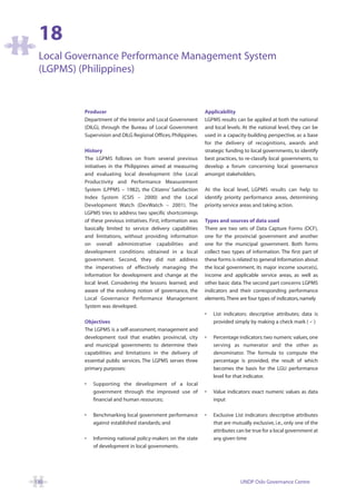 18
 Local Governance Performance Management System
 (LGPMS) (Philippines)


         Producer                                                Applicability
         Department of the Interior and Local Government         LGPMS results can be applied at both the national
         (DILG), through the Bureau of Local Government          and local levels. At the national level, they can be
         Supervision and DILG Regional Offices, Philippines.     used in a capacity-building perspective, as a base
                                                                 for the delivery of recognitions, awards and
         History                                                 strategic funding to local governments, to identify
         The LGPMS follows on from several previous              best practices, to re-classify local governments, to
         initiatives in the Philippines aimed at measuring       develop a forum concerning local governance
         and evaluating local development (the Local             amongst stakeholders.
         Productivity and Performance Measurement
         System (LPPMS – 1982), the Citizens’ Satisfaction       At the local level, LGPMS results can help to
         Index System (CSIS – 2000) and the Local                identify priority performance areas, determining
         Development Watch (DevWatch – 2001). The                priority service areas and taking action.
         LGPMS tries to address two specific shortcomings
         of these previous initiatives. First, information was   Types and sources of data used
         basically limited to service delivery capabilities      There are two sets of Data Capture Forms (DCF),
         and limitations, without providing information          one for the provincial government and another
         on overall administrative capabilities and              one for the municipal government. Both forms
         development conditions obtained in a local              collect two types of information. The first part of
         government. Second, they did not address                these forms is related to general Information about
         the imperatives of effectively managing the             the local government, its major income source(s),
         information for development and change at the           income and applicable service areas, as well as
         local level. Considering the lessons learned, and       other basic data. The second part concerns LGPMS
         aware of the evolving notion of governance, the         indicators and their corresponding performance
         Local Governance Performance Management                 elements.There are four types of indicators, namely
         System was developed.
                                                                 •   List indicators: descriptive attributes; data is
         Objectives                                                  provided simply by making a check mark ( )
         The LGPMS is a self-assessment, management and
         development tool that enables provincial, city          •   Percentage indicators: two numeric values, one
         and municipal governments to determine their                serving as numerator and the other as
         capabilities and limitations in the delivery of             denominator. The formula to compute the
         essential public services. The LGPMS serves three           percentage is provided, the result of which
         primary purposes:                                           becomes the basis for the LGU performance
                                                                     level for that indicator.
         •   Supporting the development of a local
             government through the improved use of              •   Value indicators: exact numeric values as data
             financial and human resources;                          input

         •   Benchmarking local government performance           •   Exclusive List indicators: descriptive attributes
             against established standards; and                      that are mutually exclusive, i.e., only one of the
                                                                     attributes can be true for a local government at
         •   Informing national policy-makers on the state           any given time
             of development in local governments.




130                                                                              UNDP Oslo Governance Centre
 