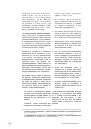 Decentralized governance for development is                               principle in decision-making, implementation
    considered to be a key area of democratic                                 and follow-up at the local level.
    governance which in turn is crucial to attaining
    human development and the Millennium                                 •    Local authorities should recognize the
    Development Goals (MDGs). For development                                 different constituencies within civil society and
    and governance to be fully responsive and                                 should strive to ensure that all are involved in
    representational, people and institutions must be                         the progressive development of their
    empowered at every level of society – national,                           communities and neighbourhoods.
    provincial, district, city, town and village.6
                                                                         •    The principle of non-discrimination should
    1.2 Universal priorities for local governance                             apply to all partners and to the collaboration
    There is growing interest among local authorities                         between national and regional governments,
    and international organizations in the definition of                      local authorities and civil society organizations.
    universal principles that can serve as a reference
    for decentralisation and local governance reform                     •    Representation of citizens in the management
    on a worldwide scale.7 These universal principles                         of local authority affairs should be reinforced
    and positions are salient to the development and                          by participation at all stages of the policy
    application of assessments in this area.                                  process, wherever practicable.

    The approval by UN Habitat of the Guidelines on                      •    With a view to consolidating civil engagement,
    Decentralisation and the Strengthening of Local                           local authorities should strive to adopt new
    Authorities in April 2007 was a major step forward                        forms of participation such as neighbourhood
    in this direction. The Guidelines draw their                              councils, community councils, e-democracy,
    inspiration from the European Charter of Local Self                       participatory budgeting, civil initiatives and
    Government (1985)8 and recognize that                                     referendums in as far as they are applicable in
    sustainable development is made possible by “the                          their specific context.
    effective decentralization of responsibilities, policy
    management, decision-making authority and                            •    Records and information should be
    sufficient resources, to local authorities, closest to,                   maintained and in principle made publicly
    and most representative of, their constituencies.”                        available not only to increase the efficiency of
                                                                              local authorities but also to make it possible for
    The guidelines integrate notions of governance                            citizens to enjoy their full rights and to ensure
    and democracy, representative democracy and                               their participation in local decision-making.
    participative democracy; they define the principles
    that govern the mandate of locally elected                           •    An increase in the functions allocated to local
    authorities and the powers and responsibilities of                        authorities should be accompanied by
    local authorities, based on the principle of                              measures to build up their capacity to exercise
    subsidiarity. In particular, it is stated that:                           those functions.

    •   The process of decentralization requires                         These universal and internationally recognized
        concerted efforts in capacity-building and                       imperatives for local governance reform should
        institutional reform and should therefore be                     act as a major anchor and reference for any
        associated with the strengthening of local                       assessment tool that purports to assess
        authorities.                                                     governance at the local level. The following
                                                                         sections explore the opportunities to meet this
    •   Participation through inclusiveness and                          challenge.
        empowerment of citizens shall be an underlying



    6
        “Decentralized Governance for Development – A Combined Practice Note on Decentralization, Local Governance and Urban/Rural
        Development” UNDP, 2004
                       ,
    7
        “First Global Report on Decentralization and Local Democracy” United Cities and Local Governments (UCLG) 2007
                                                                        ,
    8
        The Charter was adopted in 1985 by the Council of Europe and is ratified by 46 countries. It is the first document of a legal nature
        at an international level concerning the status and rights of local authorities.




6                                                                                             UNDP Oslo Governance Centre
 