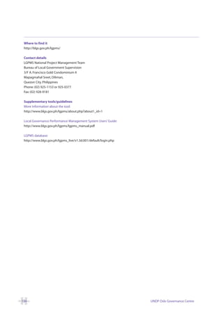 Where to find it
 http://blgs.gov.ph/lgpms/

 Contact details
 LGPMS National Project Management Team
 Bureau of Local Government Supervision
 3/F A. Francisco Gold Condominium II
 Mapagmahal Sreet, Diliman,
 Quezon City. Philippines
 Phone: (02) 925-1153 or 925-0377
 Fax: (02) 928-9181

 Supplementary tools/guidelines
 More information about the tool:
 http://www.blgs.gov.ph/lgpms/about.php?about1_id=1

 Local Governance Performance Management System Users’ Guide:
 http://www.blgs.gov.ph/lgpms/lgpms_manual.pdf

 LGPMS database:
 http://www.blgs.gov.ph/lgpms_live/v1.3d.001/default/login.php




134                                                              UNDP Oslo Governance Centre
 