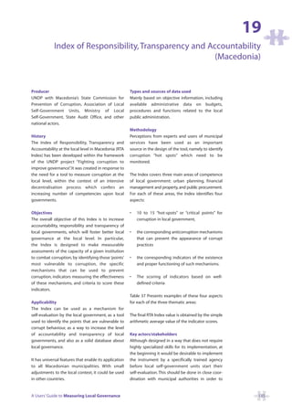 19
             Index of Responsibility, Transparency and Accountability
                                                         (Macedonia)


Producer                                                Types and sources of data used
UNDP with Macedonia’s State Commission for              Mainly based on objective information, including
Prevention of Corruption, Association of Local          available administrative data on budgets,
Self-Government Units, Ministry of Local                procedures and functions related to the local
Self-Government, State Audit Office, and other          public administration.
national actors.
                                                        Methodology
History                                                 Perceptions from experts and users of municipal
The Index of Responsibility, Transparency and           services have been used as an important
Accountability at the local level in Macedonia (RTA     source in the design of the tool, namely to identify
Index) has been developed within the framework          corruption “hot spots” which need to be
of the UNDP project “Fighting corruption to             monitored.
improve governance” It was created in response to
                     .
the need for a tool to measure corruption at the        The Index covers three main areas of competence
local level, within the context of an intensive         of local government: urban planning, financial
decentralisation process which confers an               management and property, and public procurement.
increasing number of competencies upon local            For each of these areas, the Index identifies four
governments.                                            aspects:

Objectives                                              •   10 to 15 “hot-spots” or “critical points” for
The overall objective of this Index is to increase          corruption in local government,
accountability, responsibility and transparency of
local governments, which will foster better local       •   the corresponding anticorruption mechanisms
governance at the local level. In particular,               that can prevent the appearance of corrupt
the Index is designed to make measurable                    practices
assessments of the capacity of a given institution
to combat corruption, by identifying those ‘points’     •   the corresponding indicators of the existence
most vulnerable to corruption, the specific                 and proper functioning of such mechanisms.
mechanisms that can be used to prevent
corruption, indicators measuring the effectiveness      •   The scoring of indicators based on well-
of these mechanisms, and criteria to score these            defined criteria
indicators.
                                                        Table 37 Presents examples of these four aspects
Applicability                                           for each of the three thematic areas:
The Index can be used as a mechanism for
self-evaluation by the local government, as a tool      The final RTA Index value is obtained by the simple
used to identify the points that are vulnerable to      arithmetic average value of the indicator scores.
corrupt behaviour, as a way to increase the level
of accountability and transparency of local             Key actors/stakeholders
governments, and also as a solid database about         Although designed in a way that does not require
local governance.                                       highly specialized skills for its implementation, at
                                                        the beginning it would be desirable to implement
It has universal features that enable its application   the instrument by a specifically trained agency
to all Macedonian municipalities. With small            before local self-government units start their
adjustments to the local context, it could be used      self-evaluation. This should be done in close coor-
in other countries.                                     dination with municipal authorities in order to


A Users’ Guide to Measuring Local Governance                                                                    135
 