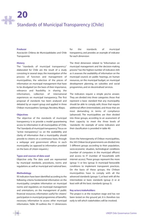 20
 Standards of Municipal Transparency (Chile)



 Producer                                                for     the      standards      of     municipal
 Asociación Chilena de Municipalidades and Chile         transparency, and provides an example of indicator
 Transparente                                            for each dimension:

 History                                                 The third dimension related to “Information on
 The “standards of municipal transparency”               municipal management and the decision-making
 elaborated for Chile are the result of a study          process” has the highest number of indicators (64)
 consisting in several steps: the investigation of the   as it assesses the availability of information on the
 process of function and management of                   municipal council, on public hearings, on human
 municipalities, the selection of the pieces of          resources, on the municipal budget, on municipal
 information on municipal management that have           development planning, on subsidies and social
 to be divulgated (on the basis of their importance,     programmes, and on decentralised services.
 relevance and feasibility in sharing the
 information), collection         of    international    The indicators require a simple yes/no answer.
 experiences on municipal transparency. The first        They are divided into three categories: those that
 proposal of standards has been analysed and             represent a basic standard that any municipality
 debated by an expert group and applied in three         should be able to comply with, those that require
 Chilean municipalities: Santiago, Recoleta, Maipù.      additional effort (intermediate), and those that are
                                                         most demanding in terms of compliance
 Objectives                                              (advanced). The municipalities are then divided
 The objective of the standards of municipal             into three groups, according to an assessment of
 transparency is to provide a model guaranteeing         their capacity to meet the three levels of
 access to information in all municipalities of Chile.   ‘standards’. An example of some indicators and
 The “standards of municipal transparency”focus on       their classification is provided in table 40:
 “active transparency” i.e. on the availability and
                        ,
 clarity of information that a municipality should
 provide to citizens on a continuous basis, through      Given the heterogeneity of Chilean municipalities,
 a webpage and government offices in each                the 345 Chilean local governments are divided into
 municipality (as opposed to information provided        3 different groups according to their population,
 on the basis of citizen requests.)                      socio-economic situation, technological conditions
                                                         (number of computers in the municipal officers)
 Types and sources of data used                          and access to IT (number of households with
 Objective only. The data used are represented           internet access). These groups represent the more
 by municipal standards, procedures, norms and           (group 1) or less (group 3) municipal favourable
 regulations as well as municipal and national laws.     conditions to implement transparent practices.
                                                         On the basis of these groups, the Chilean
 Methodology                                             municipalities have to comply with all the
 95 indicators have been identified according to the     advanced standards (groups 1), at least with all the
 following criteria: fundamental information on the      intermediate or basic standards (group 2) or at
 municipality; complete information on municipal         least with all the basic standards (group 3).
 norms and regulation, on municipal management
 and orientations, on the management of public           Key actors/stakeholders
 financial resources; information useful for citizens’   The project is at the inception stage and has not
 participation in municipal programmes of benefits;      been tested on the ground yet. It is therefore too
 necessary information to access other municipal         early to tell which stakeholders will be involved.
 information. Table 39 outlines the 11 dimensions


138                                                                                            UNDP Oslo Governance Centre
 