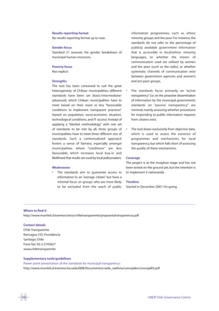 Results reporting format                                      information programmes, such as ethnic
                    No results reporting format up to now.                        minority groups and the poor. For instance, the
                                                                                  standards do not refer to the percentage of
                    Gender focus                                                  publicly available government information
                    Standard 21 assesses the gender breakdown of                  that is accessible in local/ethnic minority
                    municipal human resources.                                    languages, to whether the means of
                                                                                  communication used are utilised by women
                    Poverty focus                                                 and the poor (such as the radio), or whether
                    Not explicit.                                                 systematic channels of communication exist
                                                                                  between government agencies and women’s
                    Strengths                                                     and pro-poor groups.
                    The tool has been conceived to suit the great
                    heterogeneity of Chilean municipalities: different        •   The standards focus primarily on “active
                    standards have been set (basic/intermediate/                  transparency” (i.e. on the proactive dissemination
                    advanced), which Chilean municipalities have to               of information by the municipal government);
                    meet based on their more or less “favourable                  standards on “passive transparency” are
                    conditions to implement transparent practices”                minimal, mainly assessing whether procedures
                    (based on population, socio-economic situation,               for responding to public information requests
                    technological conditions, and IT access) Instead of           from citizens exist.
                    applying a “blanket methodology” with one set
                    of standards to be met by all, three groups of            •   The tool draws exclusively from objective data,
                    municipalities have to meet three different sets of           which is used to assess the existence of
                    standards. Such a contextualized approach                     programmes and mechanisms for local
                    fosters a sense of fairness, especially amongst               transparency, but which falls short of assessing
                    municipalities where “conditions” are less                    the quality of these mechanisms.
                    favourable, which increases local buy-in and
                    likelihood that results are used by local policymakers.   Coverage
                                                                              The project is at the inception stage and has not
                    Weaknesses                                                been tested on the ground yet, but the intention is
                    • The standards aim to guarantee access to                to implement it nationwide.
                      information to an “average citizen” but have a
                      minimal focus on groups who are more likely             Timeline
                      to be excluded from the reach of public                 Started in December 2007. On-going.




 Where to find it
 http://www.munitel.cl/eventos/otros/chiletransparente/propuestatransparencia.pdf

 Contact details
 Chile Transparente
 Rancagua 535, Providencia
 Santiago, Chile
 Fono fax: 56-2-2743627
 www.chiletransparente

 Supplementary tools/guidelines
 Power point presentation of the standards for municipal transparency:
 http://www.munitel.cl/eventos/escuela2008/Documentos/sede_valdivia/concejales/concejal03.pdf




140                                                                                           UNDP Oslo Governance Centre
 