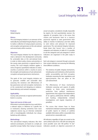 21
                                                                                  Local Integrity Initiative



Producer                                                 actual corruption, considered virtually impossible
Global Integrity                                         by experts, the tool quantitatively assesses the
                                                         opposite of corruption, that is, the access that
History                                                  citizens and businesses have to a country’s
The Local Integrity Initiative is an extension of the    provincial, regional or state government; their
nationally-focused Global Integrity Reports, aiming      ability to monitor its behaviour; and their ability
to realise a collection of unique projects assessing     to seek redress and advocate for improved
anti-corruption and governance at the sub-national       governance. The sub-national Integrity Indicators
and sector levels, within countries.                     break down that “access” into a number of
                                                         categories and indicators. In table 42 it is possible
Objectives                                               to see the categories and sub-categories in which
The Local Integrity Initiative has the objective to      indicators are organised in the pilot study in
meet a demand in the development community               Liberia.
for actionable data at the sub-national level,
in order to inform policy choices and priorities at      Each sub-category is assessed through scorecards
the county, state, provincial, or regional level in a    that contain indicators are assessing the following
country. The Local Integrity Initiative applies a        three different conditions:
series of rigorous quantitative indicators to states,
counties, or provinces within a country to assess        •   The existence of public integrity mechanisms,
the strengths and weaknesses of sub-national anti-           including laws and institutions, which promote
corruption and good governance mechanisms.                   public accountability and limit corruption
                                                             (indicators assessing the laws, regulations, and
The goals of the Local Integrity Initiative are              agency/enteritis that are place at the
to generate credible and actionable data                     sub-national level.
assessing the existence and effectiveness of
key governance and anti-corruption mechanisms            •   The effectiveness of those mechanisms
at the county-level and designing an evidence-               (indicators assessing such aspects of public
based advocacy and outreach campaigns.                       integrity as those same mechanisms’
                                                             protection from political interference;
Applicability                                                appointments that support the independence
County, state, provincial, or regional administrative        of an agency; professional, full-time staffing
levels in a country.                                         and funding; independently initiated
                                                             investigations; and regular imposition of
Types and sources of data used                               penalties).
Information is primarily objective (e.g. a web link to
a relevant report, or reference to a specific law        •   The access that citizens have to those
or institution), drawing sometimes from more                 mechanisms (indicators assessing the availability
subjective sources (e.g. an interview conducted              of public reports to citizens, or publicly
with a knowledgeable individual), but always                 available information, within a reasonable time
backed up with evidence.                                     period and at a reasonable cost).

Methodology                                              All indicators, regardless of type, are scored on the
The sub-national Integrity Indicators, like their        same ordinal scale of 0 to 100 with zero being the
national counterparts, are based on a simple yet         worst possible score and 100 perfect. “In law”
powerful concept. Rather than trying to measure          indicators provide an objective assessment of




A Users’ Guide to Measuring Local Governance                                                                          141
 