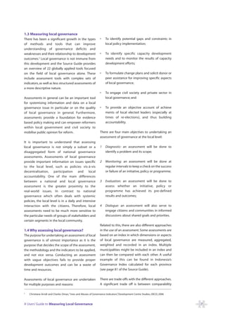 1.3 Measuring local governance
There has been a significant growth in the types                •    To identify potential gaps and constraints in
of methods and tools that can improve                                local policy implementation;
understanding of governance deficits and
weaknesses and their relationship to development                •    To identify specific capacity development
outcomes.9 Local governance is not immune from                       needs and to monitor the results of capacity
this development and the Source Guide provides                       development efforts;
an overview of 22 globally applied tools focused
on the field of local governance alone. These                   •    To formulate change plans and solicit donor or
include assessment tools with complex sets of                        peer assistance for improving specific aspects
indicators, as well as less structured assessments of                of local governance;
a more descriptive nature.
                                                                •    To engage civil society and private sector in
Assessments in general can be an important tool                      local governance; and
for systemising information and data on a local
governance issue in particular or on the quality                •    To provide an objective account of achieve
of local governance in general. Furthermore,                         ments of local elected leaders (especially at
assessments provide a foundation for evidence                        times of re-elections), and thus building
based policy making and can empower reformers                        accountability.
within local government and civil society to
mobilise public opinion for reform.                             There are four main objectives to undertaking an
                                                                assessment of governance at the local level:
It is important to understand that assessing
local governance is not simply a subset or a                    1    Diagnostic: an assessment will be done to
disaggregated form of national governance                            identify a problem and its scope;
assessments. Assessments of local governance
provide important information on issues specific                2    Monitoring: an assessment will be done at
to the local level, such as policies vis-à-vis                       regular intervals to keep a check on the success
decentralisation, participation          and    local                or failure of an initiative, policy or programme;
accountability. One of the main differences
between a national and local governance                         3    Evaluation: an assessment will be done to
assessment is the greater proximity to the                           assess whether an initiative, policy or
real-world issues. In contrast to national                           programme has achieved its pre-defined
governance which often deals with systemic                           results and outcomes;
policies, the local level is in a daily and intensive
interaction with the citizens. Therefore, local                 4    Dialogue: an assessment will also serve to
assessments need to be much more sensitive to                        engage citizens and communities in informed
the particular needs of groups of stakeholders and                   discussions about shared goals and priorities.
certain segments in the local community.
                                                                Related to this, there are also different approaches
1.4 Why assessing local governance?                             in the use of an assessment. Some assessments are
The purpose for undertaking an assessment of local              based on an index in which dimensions or aspects
governance is of utmost importance as it is the                 of local governance are measured, aggregated,
purpose that decides the scope of the assessment,               weighted and recorded in an index. Multiple
the methodology and the indicators to be applied,               municipalities might be included in an index and
and not vice versa. Conducting an assessment                    can then be compared with each other. A useful
with vague objectives fails to provide proper                   example of this can be found in Indonesia’s
development outcomes and can be a waste of                      Governance Index calculated for each province
time and resources.                                             (see page 81 of the Source Guide).

Assessments of local governance are undertaken                  There are trade-offs with the different approaches.
for multiple purposes and reasons:                              A significant trade off is between comparability

9
    Christiane Arndt and Charles Oman,“Uses and Abuses of Governance Indicators” Development Centre Studies, OECD, 2006
                                                                               ,


A Users’ Guide to Measuring Local Governance                                                                              7
 
