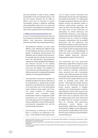 and local specificity. In order to assess multiple                      such as mayors, councils, committees, and
    municipalities on the same indicators, there is a risk                  administrative services; and in the organizations
    that the common indicators do not reflect or                            and activities of civil society.”10 It is characterized
    address issues that are particular to specific                          by regular and genuine elections, the rights of
    municipalities. However, a significant advantage                        majority, minority and opposition groups to
    with comparability is that it can act as a driver and                   influence policy-making processes, and
    an incentive for municipalities to out perform each                     respect for basic civil and political rights. The
    other and for pooling of know-how and learning.                         two major forms of local democracy are
                                                                            participatory (or direct) democracy, and
    1.5 What can the assessment focus on?                                   representative democracy. Local democracy
    In terms of measuring local governance, there are                       measurements should include both the formal
    four broad focus areas which an assessment might                        mechanisms that are in place for enabling
    address: local governance, decentralisation                             transparent, representative and accountable
    processes; local democracy, and local government.                       government, and the experiences and
                                                                            perceptions of citizens on these issues. Most of
    •    Decentralization indicators cut across quite                       the existing measurement frameworks (see the
         different issues reflecting the different kinds                    Source Guide) are still not supported by tested,
         of decentralisation processes and the varying                      verified and widely used methodologies. In
         degrees of devolution, deconcentration and                         many cases these are basically a variant of
         delegation that are related to those processes.                    broader (global) democracy indicators,
         For example, there are indicators for measuring                    disaggregated to apply to the local level.
         fiscal and administrative decentralization,
         indicators for measuring political decentralisation            •   Local government and local government
         and indicators focused on the enabling                             performance usually refers to outputs or results
         environment for decentralisation (institutions,                    achieved by local governments in service
         actors, laws and policies). The Guidelines on                      delivery, income and expenditure. Along those
         Local Governance and Decentralisation is a key                     lines, measuring municipal performance
         reference document for creating and formulating                    means assessing how well a municipality
         indicators on assessing decentralisation.                          performs when delivering goods and services
                                                                            to the public. The performance measures often
    •    Local governance assessments, especially the                       include the volume, quality, efficiency and out
         examples included in the Source Guide, aim to                      comes of providing these goods and
         be comprehensive in capturing the principal                        services11.” They might also include measures
         dimensions and determinants of governance                          focused on the institutional, financial and
         at the local level, such as the local political                    human resource capacities to develop,
         system (elections, human rights, rule of law,                      implement and monitor/evaluate its policies
         civil society, freedom of information),                            and programmes. Some of the measures may
         institutional issues (corruption, public                           address “multi-sectoral” aspects of performance,
         administration, financial management, public                       while others focus on particular sectors (the
         procurement, etc); social and cross-cutting                        first category being much more used around
         issues (the policy process, the budget process,                    the globe). There are numerous assessment
         revenue mobilization, service delivery, gender,                    tools for assessing local government
         environmental sustainability etc) and the                          performance,       service      delivery     and
         business/trade environment.                                        benchmarking.12 While there is a large volume
                                                                            of information available on these approaches,
    •    Local democracy, or democracy at the local                         these represent a totally different area of work
         level, is a concept to be understood in two                        from the work on indicators of decentralization
         ways – “in the institutions of local government,                   and local democracy.

    10
         International IDEA: “Democracy at the Local Level - The International IDEA Handbook on Participation, Representation, Conflict
         Management, and Governance” 2001
                                        ,
    11
         Bracegirdle:“International Experience in Municipal Performance Measurement” 3rd International Conference on Decentralization,
                                                                                          ,
         Manila, 2003
    12
         A number of these initiatives are listed in the paper titled “International Experience in Municipal Performance Measurement” by
         Peter Bracegirdle.




8                                                                                           UNDP Oslo Governance Centre
 
