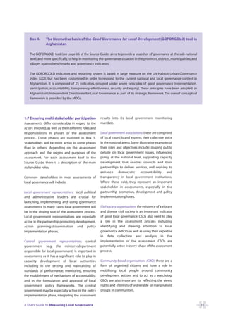Box 4.      The Normative basis of the Good Governance for Local Development (GOFORGOLD) tool in
                Afghanistan

    The GOFORGOLD tool (see page 66 of the Source Guide) aims to provide a snapshot of governance at the sub-national
    level, and more specifically, to help in monitoring the governance situation in the provinces, districts, municipalities, and
    villages against benchmarks and governance indicators.

    The GOFORGOLD indicators and reporting system is based in large measure on the UN-Habitat Urban Governance
    Index (UGI), but has been customised in order to respond to the current national and local governance context in
    Afghanistan. It is composed of 25 indicators, grouped under seven principles of good governance (representation,
    participation, accountability, transparency, effectiveness, security and equity). These principles have been adopted by
    Afghanistan’s Independent Directorate for Local Governance as part of its strategic framework. The overall conceptual
    framework is provided by the MDGs.




1.7 Ensuring multi-stakeholder participation            results into its local government monitoring
Assessments differ considerably in regard to the        mandate.
actors involved, as well as their different roles and
responsibilities in phases of the assessment            Local government associations: these are comprised
process. These phases are outlined in Box 5.            of local councils and express their collective voice
Stakeholders will be more active in some phases         in the national arena. Some illustrative examples of
than in others, depending on the assessment             their roles and objectives include: shaping public
approach and the origins and purposes of the            debate on local government issues, influencing
assessment. For each assessment tool in the             policy at the national level, supporting capacity
Source Guide, there is a description of the main        development that enables councils and their
stakeholder roles.                                      partnerships to deliver services, and working to
                                                        enhance      democratic      accountability     and
Common stakeholders in most assessments of              transparency in local government institutions.
local governance will include:                          Where these exist, they represent an important
                                                        stakeholder in assessments, especially in the
Local government representatives: local political       partnership promotion, development and policy
and administrative leaders are crucial for              implementation phases.
launching, implementing and using governance
assessments. In many cases, local government will       Civil society organisations: the existence of a vibrant
be in the driving seat of the assessment process.       and diverse civil society is an important indicator
Local government representatives are especially         of good local governance. CSOs also need to play
active in the partnership promoting, development,       a role in the assessment process including
action planning/dissemination and policy                identifying and drawing attention to local
implementation phases.                                  governance deficits as well as using their expertise
                                                        in data collection and analysis in the
Central government representatives: central             implementation of the assessment. CSOs are
government (e.g. the ministry/department                potentially active in every phase of the assessment
responsible for local government) is important in       process.
assessments as it has a significant role to play in
capacity development of local authorities               Community based organisations (CBO): these are a
including in the setting and maintaining of             form of organised citizens and have a role in
standards of performance, monitoring, ensuring          mobilising local people around community
the establishment of mechanisms of accountability,      development actions and to act as a watchdog.
and in the formulation and approval of local            CBOs are also important for reflecting the views,
government policy frameworks. The central               rights and interests of vulnerable or marginalised
government may be especially active in the policy       groups in communities.
implementation phase, integrating the assessment

A Users’ Guide to Measuring Local Governance                                                                                        11
 