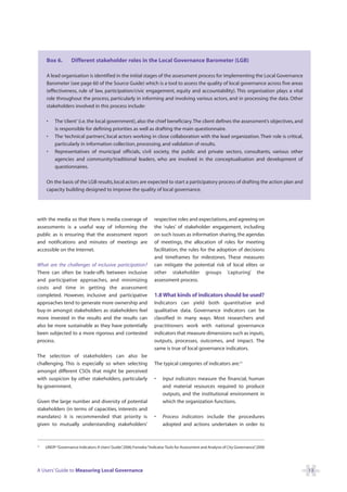 Box 6.         Different stakeholder roles in the Local Governance Barometer (LGB)

     A lead organisation is identified in the initial stages of the assessment process for implementing the Local Governance
     Barometer (see page 60 of the Source Guide) which is a tool to assess the quality of local governance across five areas
     (effectiveness, rule of law, participation/civic engagement, equity and accountability). This organisation plays a vital
     role throughout the process, particularly in informing and involving various actors, and in processing the data. Other
     stakeholders involved in this process include:

     •    The ‘client’ (i.e. the local government), also the chief beneficiary. The client defines the assessment’s objectives, and
          is responsible for defining priorities as well as drafting the main questionnaire.
     •    The ‘technical partners’, local actors working in close collaboration with the lead organization. Their role is critical,
          particularly in information collection, processing, and validation of results.
     •    Representatives of municipal officials, civil society, the public and private sectors, consultants, various other
          agencies and community/traditional leaders, who are involved in the conceptualisation and development of
          questionnaires.

     On the basis of the LGB results, local actors are expected to start a participatory process of drafting the action plan and
     capacity building designed to improve the quality of local governance.




with the media so that there is media coverage of                   respective roles and expectations, and agreeing on
assessments is a useful way of informing the                        the ‘rules’ of stakeholder engagement, including
public as is ensuring that the assessment report                    on such issues as information sharing, the agendas
and notifications and minutes of meetings are                       of meetings, the allocation of roles for meeting
accessible on the Internet.                                         facilitation, the rules for the adoption of decisions
                                                                    and timeframes for milestones. These measures
What are the challenges of inclusive participation?                 can mitigate the potential risk of local elites or
There can often be trade-offs between inclusive                     other stakeholder groups ‘capturing’ the
and participative approaches, and minimizing                        assessment process.
costs and time in getting the assessment
completed. However, inclusive and participative                     1.8 What kinds of indicators should be used?
approaches tend to generate more ownership and                      Indicators can yield both quantitative and
buy-in amongst stakeholders as stakeholders feel                    qualitative data. Governance indicators can be
more invested in the results and the results can                    classified in many ways. Most researchers and
also be more sustainable as they have potentially                   practitioners work with national governance
been subjected to a more rigorous and contested                     indicators that measure dimensions such as inputs,
process.                                                            outputs, processes, outcomes, and impact. The
                                                                    same is true of local governance indicators.
The selection of stakeholders can also be
challenging. This is especially so when selecting                   The typical categories of indicators are:15
amongst different CSOs that might be perceived
with suspicion by other stakeholders, particularly                  •   Input indicators measure the financial, human
by government.                                                          and material resources required to produce
                                                                        outputs, and the institutional environment in
Given the large number and diversity of potential                       which the organization functions.
stakeholders (in terms of capacities, interests and
mandates) it is recommended that priority is                        •   Process indicators include the procedures
given to mutually understanding stakeholders’                           adopted and actions undertaken in order to



15
     UNDP:“Governance Indicators: A Users’Guide” 2006; Fonseka:“Indicator Tools for Assessment and Analysis of City Governance” 2000
                                               ,                                                                              ,




A Users’ Guide to Measuring Local Governance                                                                                           13
 