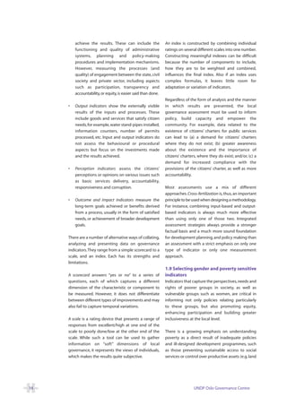 achieve the results. These can include the             An index is constructed by combining individual
         functioning and quality of administrative              ratings on several different scales into one number.
         systems, planning and policy-making                    Constructing meaningful indexes can be difficult
         procedures and implementation mechanisms.              because the number of components to include,
         However, measuring the processes (and                  how they are to be weighted and combined,
         quality) of engagement between the state, civil        influences the final index. Also if an index uses
         society and private sector, including aspects          complex formulas, it leaves little room for
         such as participation, transparency and                adaptation or variation of indicators.
         accountability, or equity, is easier said than done.
                                                                Regardless of the form of analysis and the manner
     •   Output indicators show the externally visible          in which results are presented, the local
         results of the inputs and processes. These             governance assessment must be used to inform
         include goods and services that satisfy citizen        policy, build capacity and empower the
         needs, for example, water stand-pipes installed,       community. For example, data related to the
         information counters, number of permits                existence of citizens’ charters for public services
         processed, etc. Input and output indicators do         can lead to (a) a demand for citizens’ charters
         not assess the behavioural or procedural               where they do not exist; (b) greater awareness
         aspects but focus on the investments made              about the existence and the importance of
         and the results achieved.                              citizens’ charters, where they do exist; and/or, (c) a
                                                                demand for increased compliance with the
     •   Perception indicators assess the citizens’             provisions of the citizens’ charter, as well as more
         perceptions or opinions on various issues such         accountability.
         as basic services delivery, accountability,
         responsiveness and corruption.                         Most assessments use a mix of different
                                                                approaches. Cross-fertilization is, thus, an important
     •   Outcome and impact indicators measure the              principle to be used when designing a methodology.
         long-term goals achieved or benefits derived           For instance, combining input-based and output-
         from a process, usually in the form of satisfied       based indicators is always much more effective
         needs, or achievement of broader development           than using only one of those two. Integrated
         goals.                                                 assessment strategies always provide a stronger
                                                                factual basis and a much more sound foundation
     There are a number of alternative ways of collating,       for development planning, and policy making than
     analyzing and presenting data on governance                an assessment with a strict emphasis on only one
     indicators. They range from a simple scorecard to a        type of indicator or only one measurement
     scale, and an index. Each has its strengths and            approach.
     limitations.
                                                                1.9 Selecting gender and poverty sensitive
     A scorecard answers “yes or no” to a series of             indicators
     questions, each of which captures a different              Indicators that capture the perspectives, needs and
     dimension of the characteristic or component to            rights of poorer groups in society, as well as
     be measured. However, it does not differentiate            vulnerable groups such as women, are critical in
     between different types of improvements and may            informing not only policies relating particularly
     also fail to capture temporal variations.                  to these groups, but also promoting equity,
                                                                enhancing participation and building greater
     A scale is a rating device that presents a range of        inclusiveness at the local level.
     responses from excellent/high at one end of the
     scale to poorly done/low at the other end of the           There is a growing emphasis on understanding
     scale. While such a tool can be used to gather             poverty as a direct result of inadequate policies
     information on “soft” dimensions of local                  and ill-designed development programmes, such
     governance, it represents the views of individuals,        as those preventing sustainable access to social
     which makes the results quite subjective.                  services or control over productive assets (e.g. land




14                                                                               UNDP Oslo Governance Centre
 