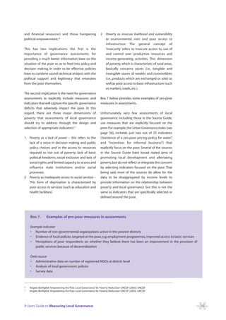 and financial resources) and those hampering                     3    Poverty as insecure livelihood and vulnerability
political empowerment.16                                              to environmental risks and poor access to
                                                                      infrastructure. The general concept of
This has two implications: the first is the                           ‘insecurity’ refers to insecure access to, use of
importance of governance assessments for                              and control over productive resources and
providing a much better information base on the                       income-generating activities. This dimension
situation of the poor so as to feed into policy and                   of poverty, which is characteristic of rural areas,
decision making. In order to be effective, policies                   basically concerns assets (i.e., tangible and
have to combine sound technical analysis with the                     intangible stores of wealth) and commodities
political support and legitimacy that emanates                        (i.e., products which are exchanged or sold) as
from the poor themselves.                                             well as poor access to basic infrastructure (such
                                                                      as markets, roads, etc.).
The second implication is the need for governance
assessments to explicitly include measures and                   Box 7 below provides some examples of pro-poor
indicators that will capture the specific governance             measures in assessments.
deficits that adversely impact the poor. In this
regard, there are three major dimensions of                      Unfortunately very few assessments of local
poverty that assessments of local governance                     governance, including those in the Source Guide,
should try to address through the design and                     use measures that are explicitly focused on the
selection of appropriate indicators:17                           poor. For example, the Urban Governance Index (see
                                                                 page 56), includes just two out of 25 indicators
1    Poverty as a lack of power – this refers to the             (“existence of a pro-poor pricing policy for water” ,
     lack of a voice in decision making and public               and “incentives for informal business”) that
     policy choices and in the access to resources               explicitly focus on the poor. Several of the sources
     required to rise out of poverty; lack of basic              in the Source Guide have broad stated aims of
     political freedoms; social exclusion and lack of            promoting local development and alleviating
     social rights; and limited capacity to access and           poverty but do not reflect or integrate this concern
     influence state institutions and/or social                  by selecting indicators focused on the poor. That
     processes.                                                  being said, most of the sources do allow for the
2    Poverty as inadequate access to social services –           data to be disaggregated by income levels to
     This form of deprivation is characterized by                provide information on the relationship between
     poor access to services (such as education and              poverty and local governance but this is not the
     health facilities).                                         same as indicators that are specifically selected or
                                                                 defined around the poor.




     Box 7.        Examples of pro-poor measures in assessments

     Example indicator
     • Number of non-governmental organizations active in the poorest districts
     • Evidence of local policies targeted at the poor, e.g. employment programmes, improved access to basic services
     • Perceptions of poor respondents on whether they believe there has been an improvement in the provision of
        public services because of decentralization

     Data source
     • Administrative data on number of registered NGOs at district level
     • Analysis of local government policies
     • Survey data



16
     Angelo Bonfiglioli ‘Empowering the Poor Local Governance for Poverty Reduction’ UNCDF (2003). UNCDF
17
     Angelo Bonfiglioli ‘Empowering the Poor Local Governance for Poverty Reduction’ UNCDF (2003). UNCDF




A Users’ Guide to Measuring Local Governance                                                                                15
 