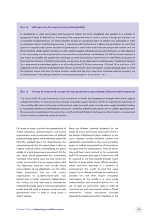 Box 10. Self assessing local governance in Bangladesh

    In Bangladesh, a Local Governance Self-Assessment (LGSA) has been developed and applied in a number of
    geographical areas in Rajshahi and Sunamganj. The programme aims to reduce poverty through participatory and
    accountable local governance. The tool is intended to have an educational value for citizens who participate, in order
    to understand better what local governance is concerned with. Furthermore, it allows the participants to voice their
    opinion in regard to the current situation of governance in their Union and finally encourages the citizens and the
    Union Parishad to take action to improve on the current situation of local governance functioning. The main objective
    of the community level local governance-assessment is an educational one. However, the Self-Assessment exercise is
    also meant to mobilize the people and contribute to better functioning of governance in their Union. Evaluation of
    local governance issues at both the community and province levels takes place in small groups of maximum 8 persons.
    Such assessment is undertaken against a set of core key issues (20 for the community LGSA and 28 for the Union LGSA
    organised into the demand and supply sides of local governance). Once participants in each group all agree on what
    the question means and what the ideal situation would look like, they make their individual ranking regarding the
    current situation. The ranking is done on a common poster paper on a score from 1 to 6.




    Box 11. The use of household surveys for local governance assessments in Bosnia and Herzegovina

    The Social Audit of Local Governance, a tool introduced in Bosnia and Herzegovina through World Bank support,
    collects information on local governance through household surveys focusing mainly on respondents’ experience of
    10 essential public services (housing conditions, local roads, transport, waste removal, water supply, sanitation, heating
    of households, electricity, health facilities, education – including preschool education); and on citizens’ participation in
    the area under consideration. The queries focus on the technical details of each service, citizens’ access and usage and
    citizens’ satisfaction with the quality of services.




Of course, in many countries the concentration of        There are different potential audiences for the
media ownership, underdeveloped civil society            results of a local governance assessment. There is
organizations, and concentrated areas of political       the danger of limiting the target audience to ‘the
power and deep patron–client networks, necessarily       usual suspects’, namely influential citizens and
limit the ‘political space’ for disseminating the        stakeholder organisations in the private and public
assessment results. For this reason, there is often an   sector, as well as representatives of international
implicit trade-off when contemplating the policy         non-governmental organizations, many of whom
uptake of a local governance assessment. On the          may well have been involved in the assessment
one hand, official government-led assessments            itself.This comprises that ‘typical’ audience that will
may have more formal voice, but they need to be          be exposed to the final outputs through report
careful to ensure that they are representative, valid    launches at large public events, official speeches,
and legitimate exercises that include broad              media interviews. However, it is essential to
representation of key stakeholders. On the other         communicate the results beyond ‘the usual
hand, assessments led by civil society                   suspects’ to as diverse and broad an audience as
organisations or academic/think-tanks may                possible. This will often require innovative
benefit from a certain autonomy, independence            repackaging of the results in a more easily
and validity, but may well have to compete for           understandable and accessible format and the
control of the public space in communicating their       use of spots on community radio in order to
results and will need to achieve consensus with          communicate with low-income citizens. These
government actors in order to bring about a              mechanisms should incorporate concrete
reform process.                                          proposals for governance reform that draw on the




A Users’ Guide to Measuring Local Governance                                                                                       19
 
