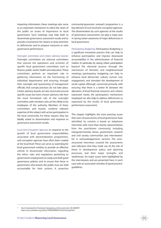 imparting information, these meetings also serve                   community/grassroots outreach programme is a
as an important mechanism to solicit the views of                  key element of such local anti-corruption agencies.
the public on issues of importance to local                        The dissemination by such agencies of the results
government. Such meetings may help both to                         of governance assessments can play a major part
disseminate governance assessment results and to                   in raising citizen awareness of major deficiencies in
provide a mechanism for citizens to draw attention                 local governance.
to deficiencies and to propose measures to raise
governance performance.                                            Participatory Budgeting: Participatory Budgeting is
                                                                   a significant innovative practice that can help to
Oversight committees and citizen advisory boards:                  enhance participation and improve downward
Oversight committees are external committees                       accountability in the administration of financial
that oversee the operations and activities of                      matters. In particular, by raising citizen participation
specific local government committees such as                       beyond the electoral process through the
finance, public works, health and education. These                 mechanism of thematic and neighbourhood
committees perform an important role in                            meetings, participatory budgeting can help to
gathering information on the functioning of                        enhance local democratic culture, nurture civic
individual departments and ensuring, through                       engagement, and stimulate the development of
their oversight and questioning of management                      social capital. Although concerned primarily with
officials, that corrupt practices do not take place.               ensuring that there is a better fit between the
Citizen advisory boards are also structured around                 allocation of local financial resources and citizens
specific issues but have a looser advisory role than               expressed needs, the participatory mechanisms
the more formalised role of the oversight                          employed can also help to address deficiencies as
committee, with members who are less likely to be                  expressed by the results of local governance
employees of the authority. Members of these                       performance assessment.
committees and boards combine relevant
expertise of the subject with active participation in
                                                                   This chapter highlights the most pressing issues
the local community. For these reasons, they are
                                                                   that users of assessments of local governance have
ideally suited to dissemination and response to
                                                                   identified. Its content is based on telephone
governance assessment results.
                                                                   interviews with more than twenty representatives
                                                                   from the practitioner community, including
Local Anti-Corruption Agencies: In response to the
                                                                   intergovernmental, donor, government, research
growth of local government responsibilities
                                                                   and civil society communities (see interviewees’
associated with decentralization programmes,
                                                                   list in acknowledgements section). The semi-
anti-corruption agencies have often been created
                                                                   structured interviews covered the assessments
at the local level. These can serve as watchdog for
                                                                   and indicators that they made use of, the role of
local government entities; to provide an effective
                                                                   these in development policy and planning
vehicle to disseminate information regarding
                                                                   processes, and their major strengths and
the ethics rules and regulations pertaining to
                                                                   weaknesses. Six major issues were highlighted by
government employment; to study and draft good
                                                                   the interviewees and are presented here, in each
governance policies and to ensure that those in
                                                                   case with an associated checklist of ‘good practice’
government who breach the public trust are held
                                                                   guidelines.
accountable for their actions. A proactive




22
     From Framework for Promoting Transparency at the Local Level, UN-HABITAT
     http://ww2.unhabitat.org/cdrom/TRANSPARENCY/html/transpl.html



A Users’ Guide to Measuring Local Governance                                                                                  23
 