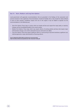 Box 14. Short-, Medium- and Long-Term Options

     Local government will appreciate recommendations that are grounded in the findings of the assessment and
     practice-oriented in their application. Recommendations should be feasible, that is, they should be clearly defined
     in terms of their duration, complexity, outputs and cost. In this regard, it may be helpful to separate out the
     recommendations in the following way.

     •   Short-Term Options: Those steps or actions which are simple and low-cost, require few major policy or statutory
         changes, and are immediately feasible in the current context.
     •   Medium-Term Options: Those steps which may require reforms of existing policies and laws, that require major
         administrative changes, or for which substantial resources will need to be rallied.
     •   Long-Term Options: Those that require significant reform or restructuring of city-level institutions, significant cost,
         national approval, or major administrative or financing reforms.

     Source: Adapted from IDEA (2002) Local democracy assessment guide
     http://www.idea.int/democracy/upload/Local_Dem_Assessment_Guide.pdf




24                                                                                             UNDP Oslo Governance Centre
 