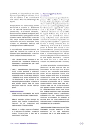 governments, and representatives of civil society       2.5 Maximising participation in
may face a major challenge in formulating one or        assessments
more clear objectives of the assessment that            Governance assessments in general (both the
would come out of a shared understanding of the         processes and the results) can be threatening to
objective.                                              many stakeholders, especially those stakeholders
                                                        who are resistant to change. Assessments of local
Most practitioners and experts strongly promote         governance can be particularly politically sensitive.
the idea that an assessment is a development            Several interviewees suggested that emphasis
tool and not merely a technocratic exercise in          needs to be placed on working with local
operationalising a set of indicators. In that sense,    authorities to reduce their fears and to mobilize
the assessment should inform development plans          the support of officials. Being much closer to
and strategies, identify capacity gaps and areas for    citizens and under potentially more intensive
governance reform, and set a factual baseline for       scrutiny, local political leaders realize that the
policy analysis. Moreover, assessments should be        assessment can have a major impact on the local
used for social and resource mobilization, raising      community. In this respect, there is a greater need
awareness of stakeholders, advocacy, and                to invest in building partnerships, trust and
facilitating a consensus on future priorities.          understanding at the outset of an assessment
                                                        process. A minimal, basic capacity in local
In cases when local governance indicators are           government for local governance assessment is
applied for comparing the quality of local              sometimes not available. Finding even one person
governance across different localities, success was     to talk to in depth about governance indicators
ensured when the following conditions exist:            remains a challenge in many municipalities around
                                                        the world. Therefore, the search for a “champion”
1   There is a clear normative framework for the        who would later create a critical mass of
    assessment that is agreed by all involved local     supporters (and “believers”) should be a top priority.
    governments / communities and that is then
    sufficiently institutionalized.                     The number of stakeholders involved as well as the
                                                        identification of their respective roles and
2   There is a shared agreement that comparisons        responsibilities are also major issues. A crucial
    should facilitate exchange of experience            question is which stakeholder should lead the
    amongst municipalities to promote policy and        process. Practical experiences indicate quite
    institutional change through raising awareness      different answers. While almost all interviewees
    – not merely for the purpose of ranking. In this    argued that the central actor should be local
    case, citizens need to also mobilize to put         government, some thought that it should not
    pressure on their municipalities to generate a      implement the assessment due to a potential
    wide popular support base for using                 conflict of interest. Similarly, while there was a
    assessment results for concrete follow-up           consensus view that civil society organizations
    actions.                                            must play a key role, some argued that they should
                                                        not conduct assessments without strong backing
Good practice checklist                                 from the local government. Several interviewees
• Secure common understanding and sound                 also agreed that there should be a role for central
   consensus on the purpose of the assessment.          government – but not a leadership one. Central
                                                        authorities are considered very important, in
•   Make the assessment purpose – oriented. The         particular when the issues addressed in the
    expected results should be the main reference       assessment refer to a framework broader than one
    framework for the organization and                  municipality (e.g. decentralization).
    implementation of the methodology.
                                                        So who should lead the assessment process? Some
•   Maximise the credibility, relevance and usability   interviewees proposed associations of local
    of the assessment by enabling a comparison          governments as the most appropriate
    between the current state of affairs and a          organization due to their wide network, their
    preferable one in the future.




A Users’ Guide to Measuring Local Governance                                                                     29
 