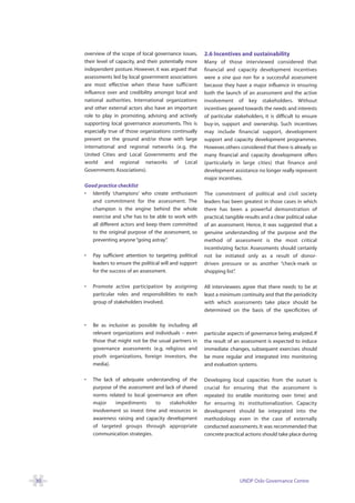 overview of the scope of local governance issues,      2.6 Incentives and sustainability
     their level of capacity, and their potentially more    Many of those interviewed considered that
     independent posture. However, it was argued that       financial and capacity development incentives
     assessments led by local government associations       were a sine qua non for a successful assessment
     are most effective when these have sufficient          because they have a major influence in ensuring
     influence over and credibility amongst local and       both the launch of an assessment and the active
     national authorities. International organizations      involvement of key stakeholders. Without
     and other external actors also have an important       incentives geared towards the needs and interests
     role to play in promoting, advising and actively       of particular stakeholders, it is difficult to ensure
     supporting local governance assessments. This is       buy-in, support and ownership. Such incentives
     especially true of those organizations continually     may include financial support, development
     present on the ground and/or those with large          support and capacity development programmes.
     international and regional networks (e.g. the          However, others considered that there is already so
     United Cities and Local Governments and the            many financial and capacity development offers
     world and regional networks of Local                   (particularly in large cities) that finance and
     Governments Associations).                             development assistance no longer really represent
                                                            major incentives.
     Good practice checklist
     • Identify ‘champions’ who create enthusiasm           The commitment of political and civil society
        and commitment for the assessment. The              leaders has been greatest in those cases in which
        champion is the engine behind the whole             there has been a powerful demonstration of
        exercise and s/he has to be able to work with       practical, tangible results and a clear political value
        all different actors and keep them committed        of an assessment. Hence, it was suggested that a
        to the original purpose of the assessment, so       genuine understanding of the purpose and the
        preventing anyone “going astray” .                  method of assessment is the most critical
                                                            incentivizing factor. Assessments should certainly
     •   Pay sufficient attention to targeting political    not be initiated only as a result of donor-
         leaders to ensure the political will and support   driven pressure or as another “check-mark or
         for the success of an assessment.                  shopping list”.

     •   Promote active participation by assigning          All interviewees agree that there needs to be at
         particular roles and responsibilities to each      least a minimum continuity and that the periodicity
         group of stakeholders involved.                    with which assessments take place should be
                                                            determined on the basis of the specificities of

     •   Be as inclusive as possible by including all
         relevant organizations and individuals – even      particular aspects of governance being analyzed. If
         those that might not be the usual partners in      the result of an assessment is expected to induce
         governance assessments (e.g. religious and         immediate changes, subsequent exercises should
         youth organizations, foreign investors, the        be more regular and integrated into monitoring
         media).                                            and evaluation systems.

     •   The lack of adequate understanding of the          Developing local capacities from the outset is
         purpose of the assessment and lack of shared       crucial for ensuring that the assessment is
         norms related to local governance are often        repeated (to enable monitoring over time) and
         major    impediments      to    stakeholder        for ensuring its institutionalization. Capacity
         involvement so invest time and resources in        development should be integrated into the
         awareness raising and capacity development         methodology even in the case of externally
         of targeted groups through appropriate             conducted assessments. It was recommended that
         communication strategies.                          concrete practical actions should take place during




30                                                                           UNDP Oslo Governance Centre
 