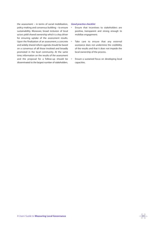 the assessment – in terms of social mobilization,     Good practice checklist
policy-making and consensus building – to ensure      • Ensure that incentives to stakeholders are
sustainability. Moreover, broad inclusion of local       positive, transparent and strong enough to
actors yield shared ownership which is a key driver      mobilize engagement.
for ensuring uptake of the assessment results.
Upon the finalization of an assessment, a concrete    •   Take care to ensure that any external
and widely shared reform agenda should be based           assistance does not undermine the credibility
on a consensus of all those involved and broadly          of the results and that it does not impede the
promoted in the local community. At the same              local ownership of the process.
time, information on the results of the assessment
and the proposal for a follow-up should be            •   Ensure a sustained focus on developing local
disseminated to the largest number of stakeholders.       capacities.




A Users’ Guide to Measuring Local Governance                                                               31
 