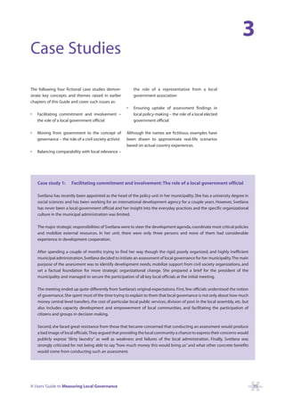 3
Case Studies

The following four fictional case studies demon-            the role of a representative from a local
strate key concepts and themes raised in earlier            government association
chapters of this Guide and cover such issues as:
                                                        •   Ensuring uptake of assessment findings in
•   Facilitating commitment and involvement –               local policy-making – the role of a local elected
    the role of a local government official                 government official

•   Moving from government to the concept of            Although the names are fictitious, examples have
    governance – the role of a civil society activist   been drawn to approximate real-life scenarios
                                                        based on actual country experiences.
•   Balancing comparability with local relevance –




    Case study 1:       Facilitating commitment and involvement: The role of a local government official

    Svetlana has recently been appointed as the head of the policy unit in her municipality. She has a university degree in
    social sciences and has been working for an international development agency for a couple years. However, Svetlana
    has never been a local government official and her insight into the everyday practices and the specific organizational
    culture in the municipal administration was limited.

    The major strategic responsibilities of Svetlana were to steer the development agenda, coordinate most critical policies
    and mobilize external resources. In her unit, there were only three persons and none of them had considerable
    experience in development cooperation.

    After spending a couple of months trying to find her way though the rigid, poorly organized, and highly inefficient
    municipal administration, Svetlana decided to initiate an assessment of local governance for her municipality.The main
    purpose of the assessment was to identify development needs, mobilize support from civil society organizations, and
    set a factual foundation for more strategic organizational change. She prepared a brief for the president of the
    municipality and managed to secure the participation of all key local officials at the initial meeting.

    The meeting ended up quite differently from Svetlana’s original expectations. First, few officials understood the notion
    of governance. She spent most of the time trying to explain to them that local governance is not only about how much
    money central level transfers, the cost of particular local public services, division of post in the local assembly, etc. but
    also includes capacity development and empowerment of local communities, and facilitating the participation of
    citizens and groups in decision making.

    Second, she faced great resistance from those that became concerned that conducting an assessment would produce
    a bad image of local officials.They argued that providing the local community a chance to express their concerns would
    publicly expose “dirty laundry” as well as weakness and failures of the local administration. Finally, Svetlana was
    strongly criticized for not being able to say “how much money this would bring us” and what other concrete benefits
    would come from conducting such an assessment.




A Users’ Guide to Measuring Local Governance                                                                                        35
 