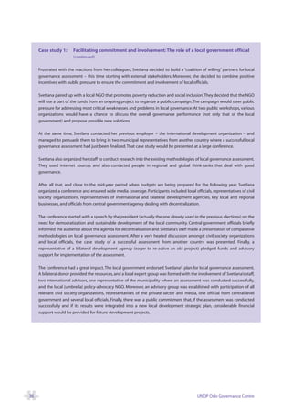 Case study 1:      Facilitating commitment and involvement: The role of a local government official
                        (continued)

     Frustrated with the reactions from her colleagues, Svetlana decided to build a “coalition of willing” partners for local
     governance assessment – this time starting with external stakeholders. Moreover, she decided to combine positive
     incentives with public pressure to ensure the commitment and involvement of local officials.

     Svetlana paired up with a local NGO that promotes poverty reduction and social inclusion. They decided that the NGO
     will use a part of the funds from an ongoing project to organize a public campaign. The campaign would steer public
     pressure for addressing most critical weaknesses and problems in local governance. At two public workshops, various
     organizations would have a chance to discuss the overall governance performance (not only that of the local
     government) and propose possible new solutions.

     At the same time, Svetlana contacted her previous employer – the international development organization – and
     managed to persuade them to bring in two municipal representatives from another country where a successful local
     governance assessment had just been finalized. That case study would be presented at a large conference.

     Svetlana also organized her staff to conduct research into the existing methodologies of local governance assessment.
     They used internet sources and also contacted people in regional and global think-tanks that deal with good
     governance.

     After all that, and close to the mid-year period when budgets are being prepared for the following year, Svetlana
     organized a conference and ensured wide media coverage. Participants included local officials, representatives of civil
     society organizations, representatives of international and bilateral development agencies, key local and regional
     businesses, and officials from central government agency dealing with decentralization.

     The conference started with a speech by the president (actually the one already used in the previous elections) on the
     need for democratization and sustainable development of the local community. Central government officials briefly
     informed the audience about the agenda for decentralization and Svetlana’s staff made a presentation of comparative
     methodologies on local governance assessment. After a very heated discussion amongst civil society organizations
     and local officials, the case study of a successful assessment from another country was presented. Finally, a
     representative of a bilateral development agency (eager to re-active an old project) pledged funds and advisory
     support for implementation of the assessment.

     The conference had a great impact. The local government endorsed Svetlana’s plan for local governance assessment.
     A bilateral donor provided the resources, and a local expert group was formed with the involvement of Svetlana’s staff,
     two international advisors, one representative of the municipality where an assessment was conducted successfully,
     and the local (umbrella) policy-advocacy NGO. Moreover, an advisory group was established with participation of all
     relevant civil society organizations, representatives of the private sector and media, one official from central-level
     government and several local officials. Finally, there was a public commitment that, if the assessment was conducted
     successfully and if its results were integrated into a new local development strategic plan, considerable financial
     support would be provided for future development projects.




36                                                                                           UNDP Oslo Governance Centre
 