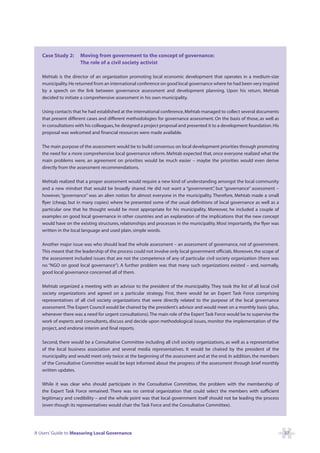 Case Study 2:      Moving from government to the concept of governance:
                      The role of a civil society activist

   Mehtab is the director of an organization promoting local economic development that operates in a medium-size
   municipality. He returned from an international conference on good local governance where he had been very inspired
   by a speech on the link between governance assessment and development planning. Upon his return, Mehtab
   decided to initiate a comprehensive assessment in his own municipality.

   Using contacts that he had established at the international conference, Mehtab managed to collect several documents
   that present different cases and different methodologies for governance assessment. On the basis of those, as well as
   in consultations with his colleagues, he designed a project proposal and presented it to a development foundation. His
   proposal was welcomed and financial resources were made available.

   The main purpose of the assessment would be to build consensus on local development priorities through promoting
   the need for a more comprehensive local governance reform. Mehtab expected that, once everyone realized what the
   main problems were, an agreement on priorities would be much easier – maybe the priorities would even derive
   directly from the assessment recommendations.

   Mehtab realized that a proper assessment would require a new kind of understanding amongst the local community
   and a new mindset that would be broadly shared. He did not want a “government” but “governance” assessment –
                                                                                        ,
   however, “governance” was an alien notion for almost everyone in the municipality. Therefore, Mehtab made a small
   flyer (cheap, but in many copies) where he presented some of the usual definitions of local governance as well as a
   particular one that he thought would be most appropriate for his municipality. Moreover, he included a couple of
   examples on good local governance in other countries and an explanation of the implications that the new concept
   would have on the existing structures, relationships and processes in the municipality. Most importantly, the flyer was
   written in the local language and used plain, simple words.

   Another major issue was who should lead the whole assessment – an assessment of governance, not of government.
   This meant that the leadership of the process could not involve only local government officials. Moreover, the scope of
   the assessment included issues that are not the competence of any of particular civil society organization (there was
   no “NGO on good local governance”). A further problem was that many such organizations existed – and, normally,
   good local governance concerned all of them.

   Mehtab organized a meeting with an advisor to the president of the municipality. They took the list of all local civil
   society organizations and agreed on a particular strategy. First, there would be an Expert Task Force comprising
   representatives of all civil society organizations that were directly related to the purpose of the local governance
   assessment. The Expert Council would be chaired by the president’s advisor and would meet on a monthly basis (plus,
   whenever there was a need for urgent consultations).The main role of the Expert Task Force would be to supervise the
   work of experts and consultants, discuss and decide upon methodological issues, monitor the implementation of the
   project, and endorse interim and final reports.

   Second, there would be a Consultative Committee including all civil society organizations, as well as a representative
   of the local business association and several media representatives. It would be chaired by the president of the
   municipality and would meet only twice: at the beginning of the assessment and at the end. In addition, the members
   of the Consultative Committee would be kept informed about the progress of the assessment through brief monthly
   written updates.

   While it was clear who should participate in the Consultative Committee, the problem with the membership of
   the Expert Task Force remained. There was no central organization that could select the members with sufficient
   legitimacy and credibility – and the whole point was that local government itself should not be leading the process
   (even though its representatives would chair the Task Force and the Consultative Committee).




A Users’ Guide to Measuring Local Governance                                                                                 37
 